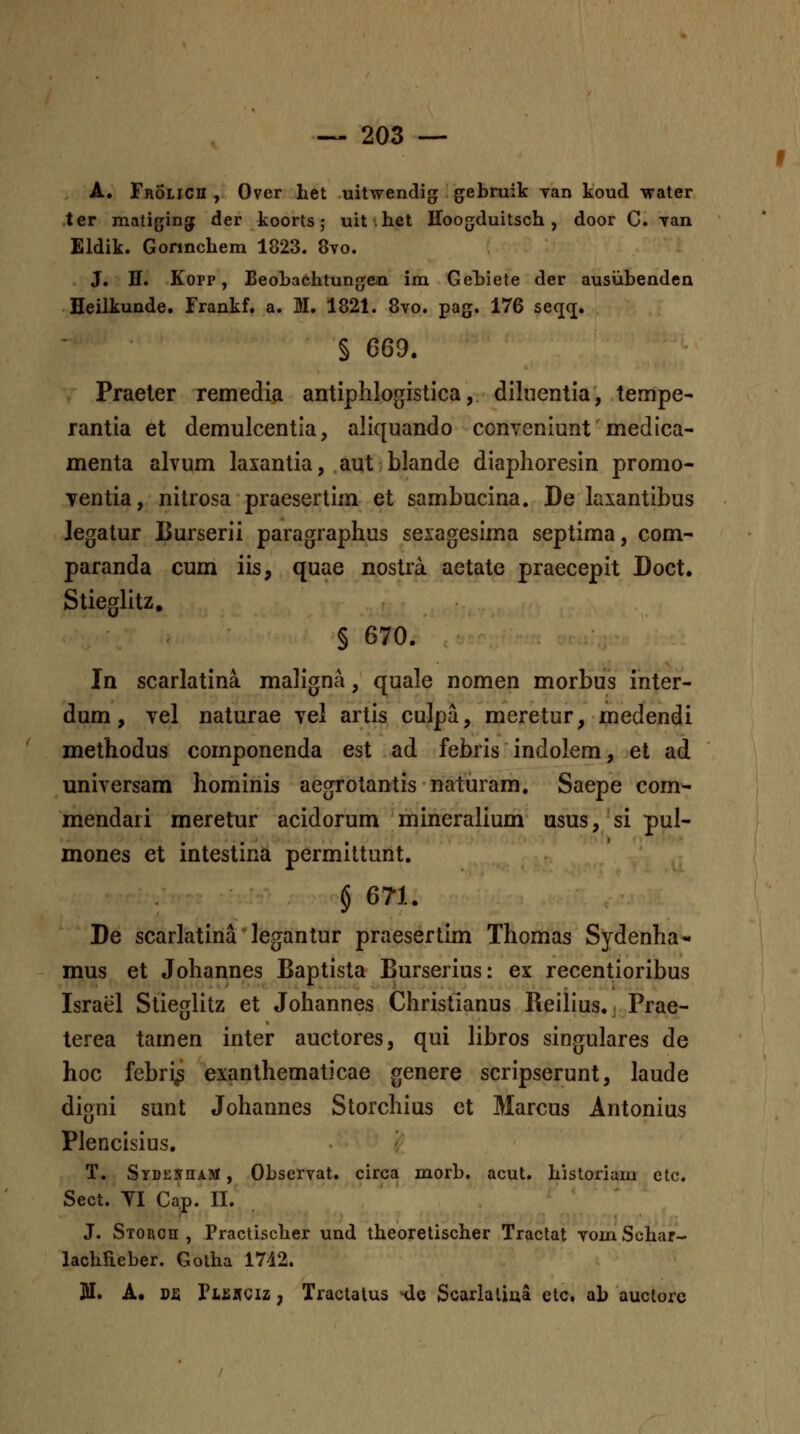 A. Frolich , Over het uitwendig; gebruik Tan koud water ter matiging der koorts; uit.het Hoogduitsch , door C. yan Eldik. Gorinchem 1823. 8vo. J. H. Kopp, BeoLachtunfjen im Gehiete der ausiibenden Heilkunde. Frankf. a. M. 1821. 8vo. pag. 176 seqq. § 669. Praeler remedia antiphlogistica, diliientia, tempe- rantia et demulcentia, aliquando conyeniunt medica- menta alvum laxantia, aut blande diaphoresin promo- ventia, nilrosa praesertim et sambucina. De laxantibus Jegatur Burserii paragraphus sexagesima septima, com- paranda cum iis, quae nostra aetate praecepit Doct. Stieglitz, § 670. In scarlatina maligna, quale nomen morbus inter- dum, vel naturae vel artis culpa, meretur, medendi methodus componenda est ad febris indolem, et ad universam hominis aegrotantis naturam. Saepe com- mendari meretur acidorum mineralium usus, si pul- mones et intestina permittunt. § 671. De scarlatina legantur praesertim Thomas Sydenha- mus et Johannes Baptista Burserius: ex recentioribus Israel Stieglitz et Johannes Christianus Reiiius., Prae- terea tamen inter auctores, qui libros singulares de hoc febri^ exanthematicae genere scripserunt, laude digni sunt Johannes Storchius et Marcus Antonius Plencisius. T. SYDEBrnAitf, Observat. circa morb. acut. historiam ctc. Sect. TI Cap. II. J. STORcn , Practischer und theoretischer Tractat vom Schar- lachfieber. Gotha 1742. 311. A. Dfi Pifinciz, Tractalus hIc Scarlaliaa etc, ab auclorc