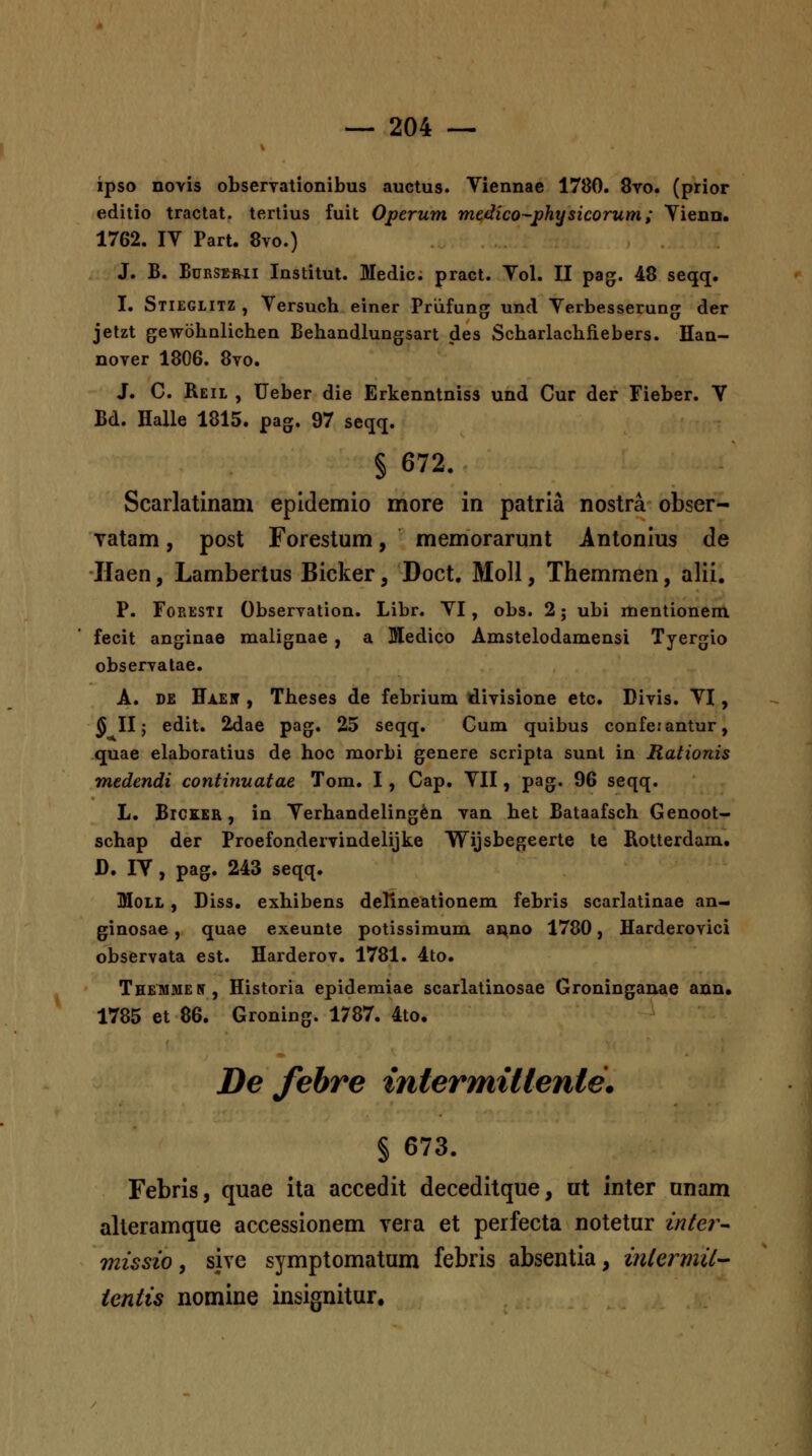 ipso novis obseryationibus auctus. Viennae 1780. 8vo. (prior editio tractat. tertius fuit Operum mtdico-physicorum; Yienn. 1762. IV Part. 8vo.) J. B. BuRSERii Institut. Medic. pract. Vol. II pag. 48 seqq. I. Stieglitz , Versuch einer Priifung; und Verbesserung der jetzt gewohnlichen Behandlungsart des Scharlachfiebers. Han- nover 1806. 8vo. J. C. Reil , Ueber die Erkenntniss und Cur der Fieber. V Bd. Halle 1815. pag. 97 seqq. § 672. Scarlatinanx epidemio more in patria nostra obser- vatam, post Forestum, memorarunt Antonius de Jlaen, Lambertus Bicker, Doct. MoU, Themmen, alii. P. FoRESTi Observation. Libr. VI, obs. 2; ubi mentionem fecit anginae malignae, a Medico Amstelodamensi Tyergio observalae. A. DE Haeit , Theses de febrium divisione etc. Divis. VI, ^ II; edit. 2dae pag. 25 seqq. Cum quibus confetantur, quae elaboratius de hoc morbi genere scripta sunt in Rationis medendi continuatae Tom. I, Cap. VII, pag. 96 seqq. L. BiCKER, in Verhandeling^n van het Bataafsch Genoot- schap der Proefondervindelijke Wijsbegeerte te Rotterdam. D. IV , pag. 243 seqq. MoLL, Diss. exhibens deRneationem febris scarlatinae an- ginosae, quae exeunte potissimum ai^no 1780, Harderovici observata est. Harderov. 1781. 4to. Themmen, Historia epidemiae scarlatinosae Groninganae ann. 1785 et 86. Groning. 1787. 4to. De fehre intermiUenle. § 673. Febris, quae ita accedit deceditque, ut inter unam alleramque accessionem Yera et perfecta notetur inter- missio, sive symptomatum febris absentia, inlermil tentis nomine insignitur.
