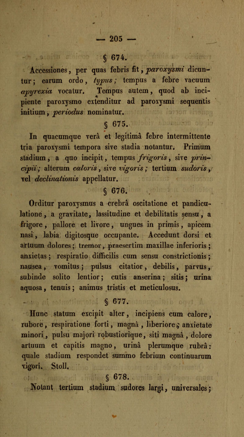 § 674. Accessiones, per quas febris fit, paroxysmi dicun- tur; earum ordo, typiis; tempus a febre racuum apyrexia vocatur. Tempus autem, quod ab inci- piente paroxysmo extenditur ad paroxysmi sequentis initium, jperiodus nominatur, § 675. In quacumque vera et legitima febre intermittente tria paroxysmi tempora sive stadia notantur. Primum staidium , a quo incipit, tempus frigoris, sive prin- cipii; alterum caloris ^ sive vigoris ; tertium sudoris y vel declinationis appellatur. § 676. Orditur paroxysmus a crebra oscitatione et pandicu- latione, a gravitate, lassitudine et debilitatis sensu, a frigore, pallore et livore, ungues in primis, apicem nasi, labia digitosque occupante. Accedunt dorsi et artuum dolores; tremov, praesertim maxillae inferioris ; anxietas; respiratio difficilis cum sensu constrictionis; nausea , vomitus; pulsus citatior, debilis, parvus, subinde solito lentior; cutis anserina; sitis; nrina aquosa, tenuis; animus tristis et meticulosus. § 677. Hunc statum excipit alter, incipiens cum calore, rubore, respiratione forti, magna , liberiorecj anxietate minori, pulsu majori robustiorique, siti magna , dolore artuum et capitis magno, urina plerumque rubra: quale stadium respondet summo febrium continuarum vi^ori. Stoll. § 678. Nolant tertium stadium sudores largi, universales;