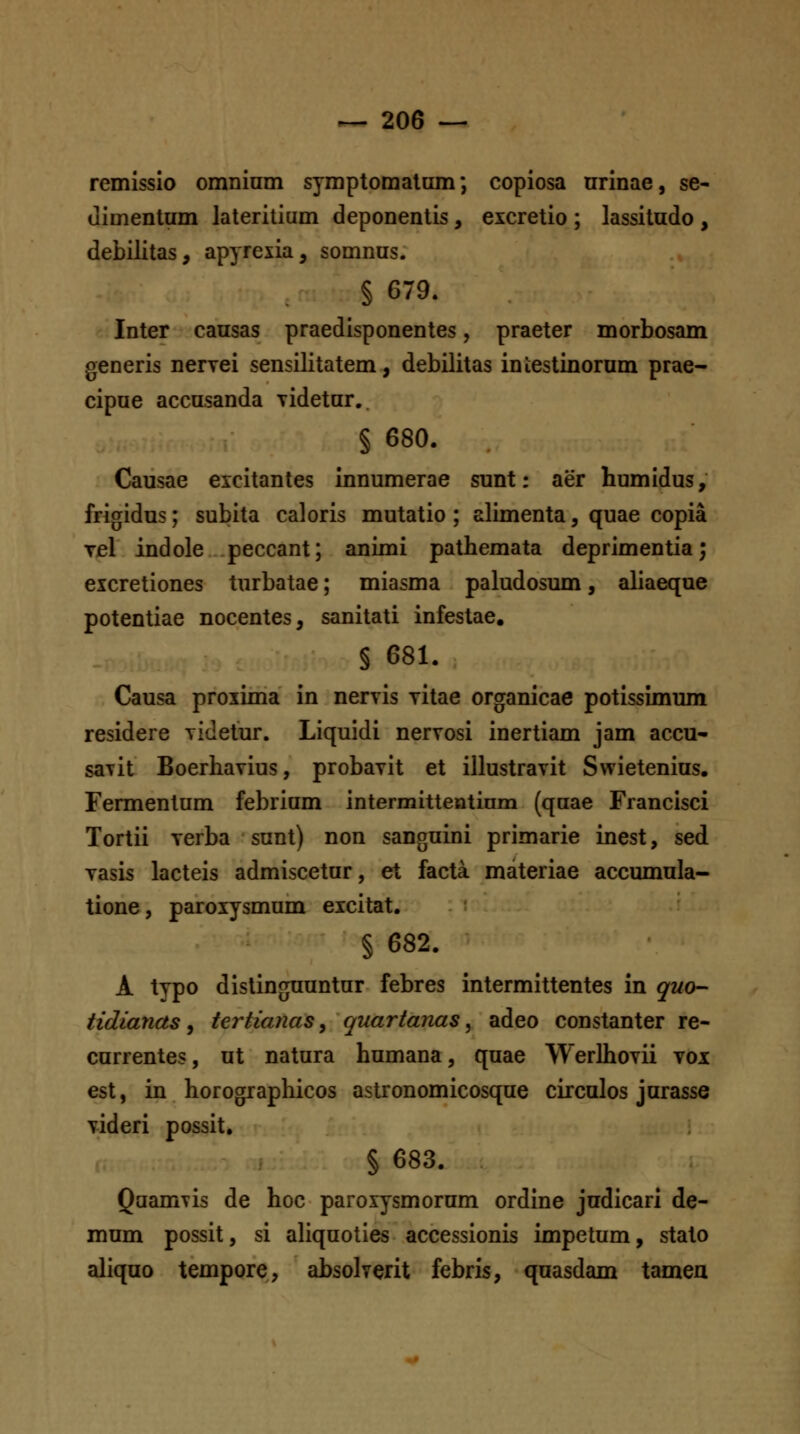 remissio omnium symptomalam; copiosa urinae, se- (limentum lateritium deponentis, excretio ; lassitudo , debilitas, apyrexia, somnus. § 679. Inter causas praedisponentes, praeter morbosam generis nervei sensilitatem, debilitas iniestinorum prae- cipue accusanda yidetur.. § 680. Causae eicitantes innumerae sunt: aer humidus, frigidus; subita caloris mutatio ; alimenta, quae copia Tel indole peccant; animi pathemata deprimentia; excretiones turbatae; miasma paludosum, aliaeque potentiae nocentes, sanitati infestae, § 681. Causa proxima in nervis vitae organicae potissimum residere Tideiur. Liquidi nervosi inertiam jam accu- saiit Boerhavius, probavit et illustravit Swietenius. Fermentum febrium intermittentinm (qaae Francisci Tortii verba sunt) non sanguini primarie inest, sed vasis lacteis admiscetur, et facta. materiae accumula- tione, paroxysmum excitat. § 682. A typo distinguuntur febres intermittentes in quo- tidianas, tertianaSy quartanas ^ adeo constanter re- currentes, ut natura humana, quae Werlhovii voi est, in horographicos astronomicosque circulos jurasse videri possit, § 683. Quamvis de hoc paroxysmorum ordine judicari de- mum possit, si aliquoties accessionis impetum, stato aliquo tempore, absolverit febris, quasdam tameu