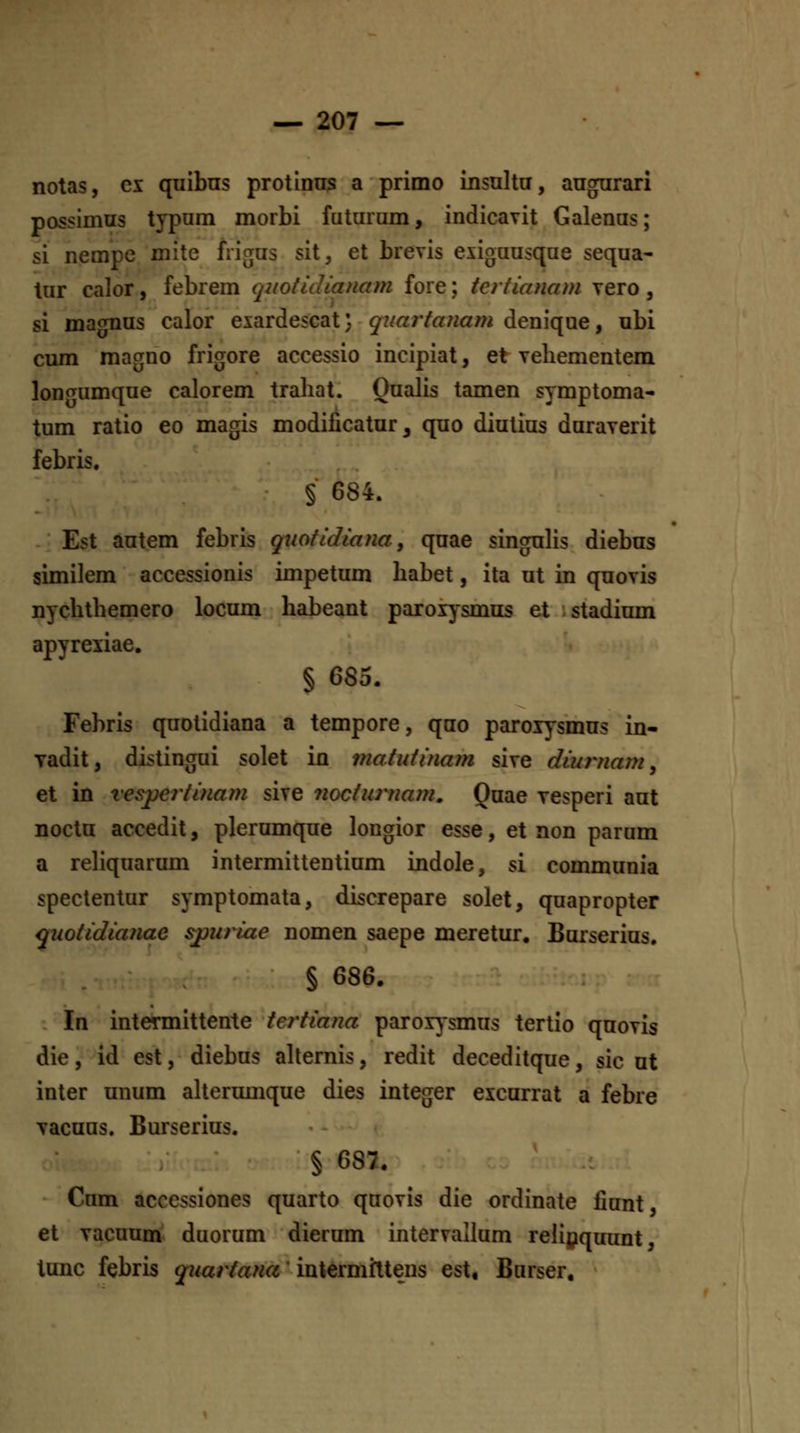 notas, cx quibns protinns a primo insnlta, angarari possimus typnm morbi futaram, indicavit Galenas; si nempe mite frigas sit, et brevis exigaasqae seqaa- tar calor, febrem q2totidianam fore; tertianam Tero, si maoTias calor exardescat; qiiartanam deniqae, abi cum magno frigore accessio incipiat, et Yehementem lon<Tumqae calorem trahat. Qaalis tamen symptoma- tum ratio eo magis modificatur, quo diutias duraverit febris. §■ 684. Est aatem febris qxiofidiana, qaae singahs diebus similem accessionis impetum habet, ita ut in quovis nychthemero locum habeant parox^smus et istadium apyrexiae. § 685. Fehris quotidiana a tempore, qao paroxysmus in- yadit, distingui solet in matidinam sive diurnam, et in xespertinam sive ?iocturnam, Quae vesperi aut nocta accedit, plerumque longior esse, et non parum a rehquarum intermittentium Lndole, si communia speclentur symptomata, discrepare solet, quapropter quotidianae spuriae nomen saepe meretur, Barserius. § 686. In intermittente tertiana parox^smus tertio qaovis die, id est, diebus ahernis, redit deceditque, sic at inter unum ahermiique dies integer excarrat a febre Tacuas. Burserius. § 687. Cam accessiones quarto qaovis die ordinate fiant, et Tacuum duorum dierum intervallum rehpquunt, tunc febris qrjiartana' intermfltens est, Barser.