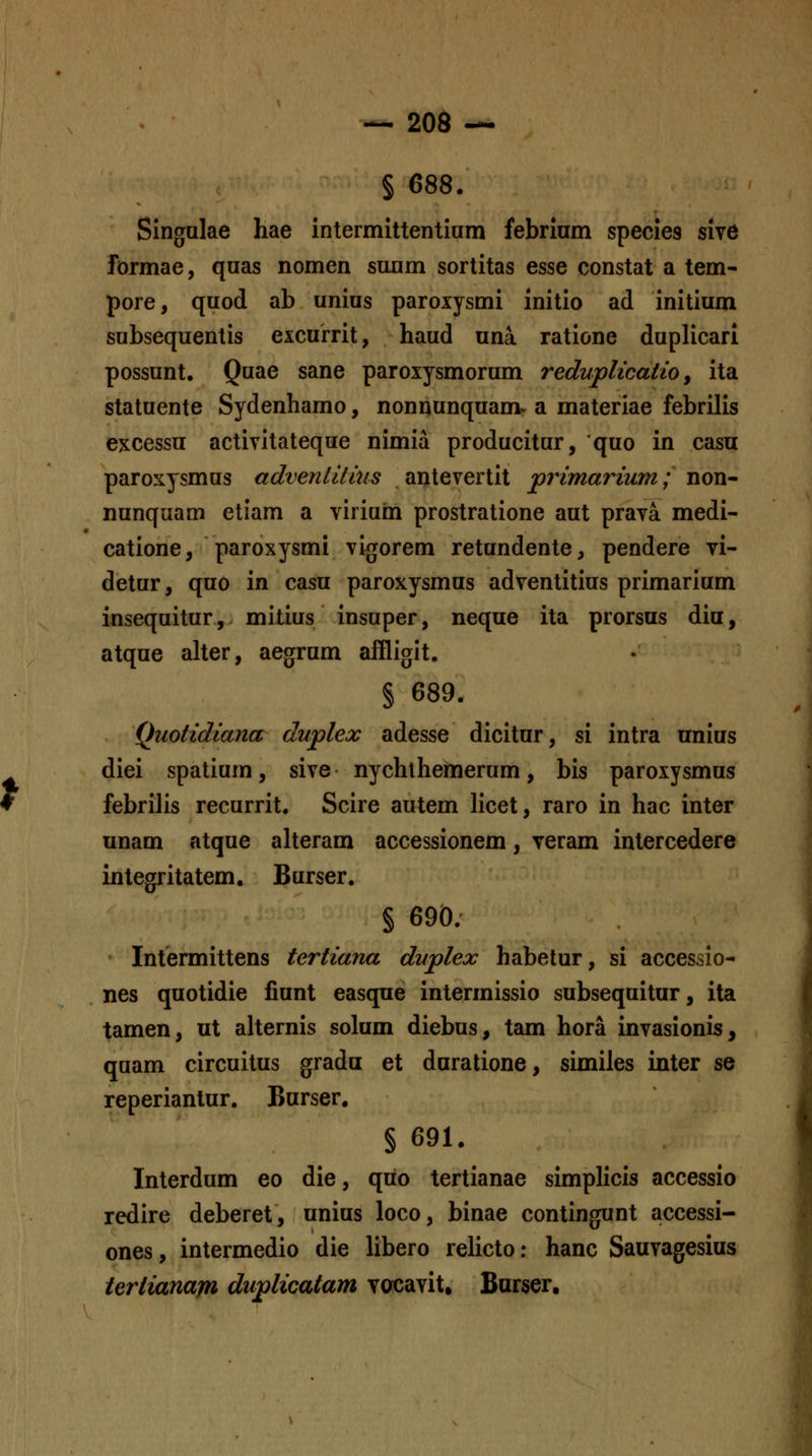 § 688. Singulae hae intermittentiam febrium species sive formae, quas nomen suum sortitas esse constat a tem- pore, quod ab unius paroxysmi initio ad initium subsequentis excurrit, haud una ratione duplicari possunt. Quae sane paroxysmorum redupUoatiOy ita statuente Sydenhamo, nonnunquam. a materiae febrilis excessu activitateque nimia producitur, quo in casu paroxysmus advenlitius antevertit 'primarium; non- nunquam etiam a viriuin prostratione aut prava medi- catione, paroxysmi vigorem retundente, pendere vi- detur, quo in casu paroxysmus adventitius primarium insequitur, mitius insuper, neque ita prorsus diu, atque aUer, aegrum affligit. § 689. Quotidiana duplex adesse dicitur, si intra nnius diei spatium, sive nychlhemerum, bis paroxysmus febrilis recurrit. Scire autem licet, raro in hac inter unam atque aheram accessionem, veram intercedere integritatem. Burser. § 690. Intermittens tertiana duplex habetur, si accessio- nes quotidie fiunt easque intermissio subsequitur, ita tamen, ut ahernis solum diebus, tam hora invasionis, quam circuitus grada et duratione, similes inter se reperianlur. Burser. § 691. Interdum eo die, qiio tertianae simpHcis accessio redire deberet, unius loco, binae contingunt accessi- ones, intermedio die libero rehcto: hanc Sauvagesius iertianafn duplicatam vocavit, Barser.