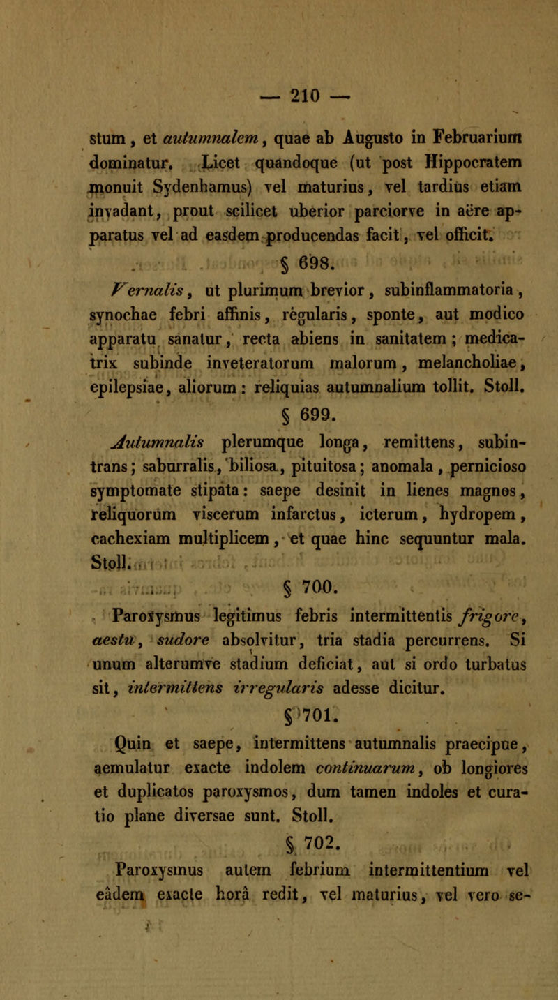 stum, et autumnalem, quae ab Augusto in Februarium dominatur. Xicet quandoque (ut post Hippocratem inonuit Sydenhamus) vel maturius, vel tardius etiam invadant, prout scilicet uberior parciorve in aere ap- paratus vel ad easdemproducendas facit, vel officit. § 698. Vernalis ^ ut plurimum brevior, subinflammatoria , synochae febri affinis, regularis, sponte, aut modico apparatu sanalur, recta abiens in sanitatem ; medica- trix subinde inveteratorum malorum, melancholia^, epilepsiae, aliorum: reliquias autumnalium tollit. Stoll. § 699. Autumnalis plerumque longa, remittens, subin- trans; saburralis, biliosa, pituitosa; anomala, pernicioso symptomate stipata: saepe desinit in lienes magnos, Jreliquorum viscerum infarctus, icterum, hydropem , cachexiam multiplicem, et quae hinc sequuntur mala. StoU. § 700. ParoXysmus legitimus febris intermittentis frigorcj aestUf sudore absolvitur, tria stadia percurrens. Si unum alterumve stadium deficiat, aul si ordo turbatus sit, intermittens irregularis adesse dicitur. S'701. Quin et saepe, intermittens autumnalis praecipue, aemulatur exacte indolem continuarum, ob longiores et duplicatos paroxysmos, dum tamen indoles et cura- tio plane diversae sunt. Stoll. § 702. Paroxysmus autem febrium intermittentium vel eadem exacle hora redit, vel maturius, vel vero se-