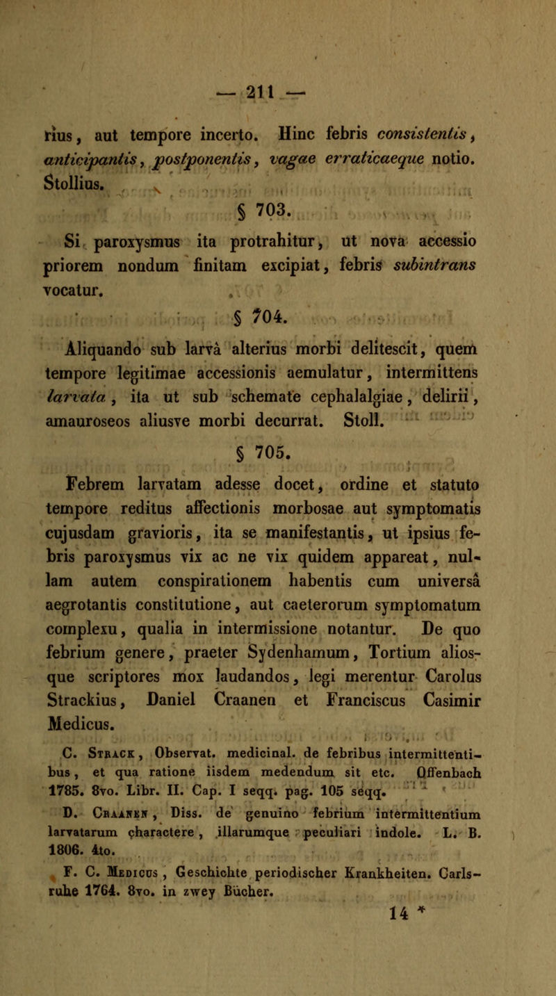 rius, aut teinpore incerto. Hinc febris consistentis, anticipantis, postponentis, vagae erraticaeque notio. Stollias. § 703. Si paroxysmus ita protrahitur, ut nova accessio priorem nondum finitam eicipiat, febris subintrans vocatur. § 704. Aliquando sub larva alterius morbi delitescit, quem tempore legitimae accessionis aemulatur, intermittens lariata , ita ut sub schemate cephalalgiae, delirii, amauroseos aliusve morbi decurrat. Stoll. § 705. Febrem larvatam adesse docet, ordine et statuto tempore reditus affectionis morbosae aut symptomatis cujusdam gravioris, ita se manifestantis, ut ipsius fe- bris paroxysmus vix ac ne vix quidem appareat, nul- lam autem conspirationem habentis cum universa aegrotantis constitutione, aut caelerorum symptomatum complexu, qualia in intermissione notantur. De quo febrium genere, praeter Sydenhamum, Tortium alios- que scriptores mox laudandos, legi merentur Carolus Strackius, Daniel Craanen et Franciscus Casimir Medicus. C. Stback , Observat. medicinal. de febribus interraittenti- bus, et qua ratione iisdem medendum sit etc. Qfifenbach 1785. 8to. Libr. II. Cap. I seqq. pag. 105 seqq, *^ ^ D. Cbaiitk5 , Diss. de genuino febrium intermittentium laryatarum charactere , iilarumque peculiari indole. L. B. 1806. 4to. ^ r. C. MsDicus , Geschichte periodischer Krankheiten. Carls- ruhe 1764. 8to. in zwey Biicher. 14 