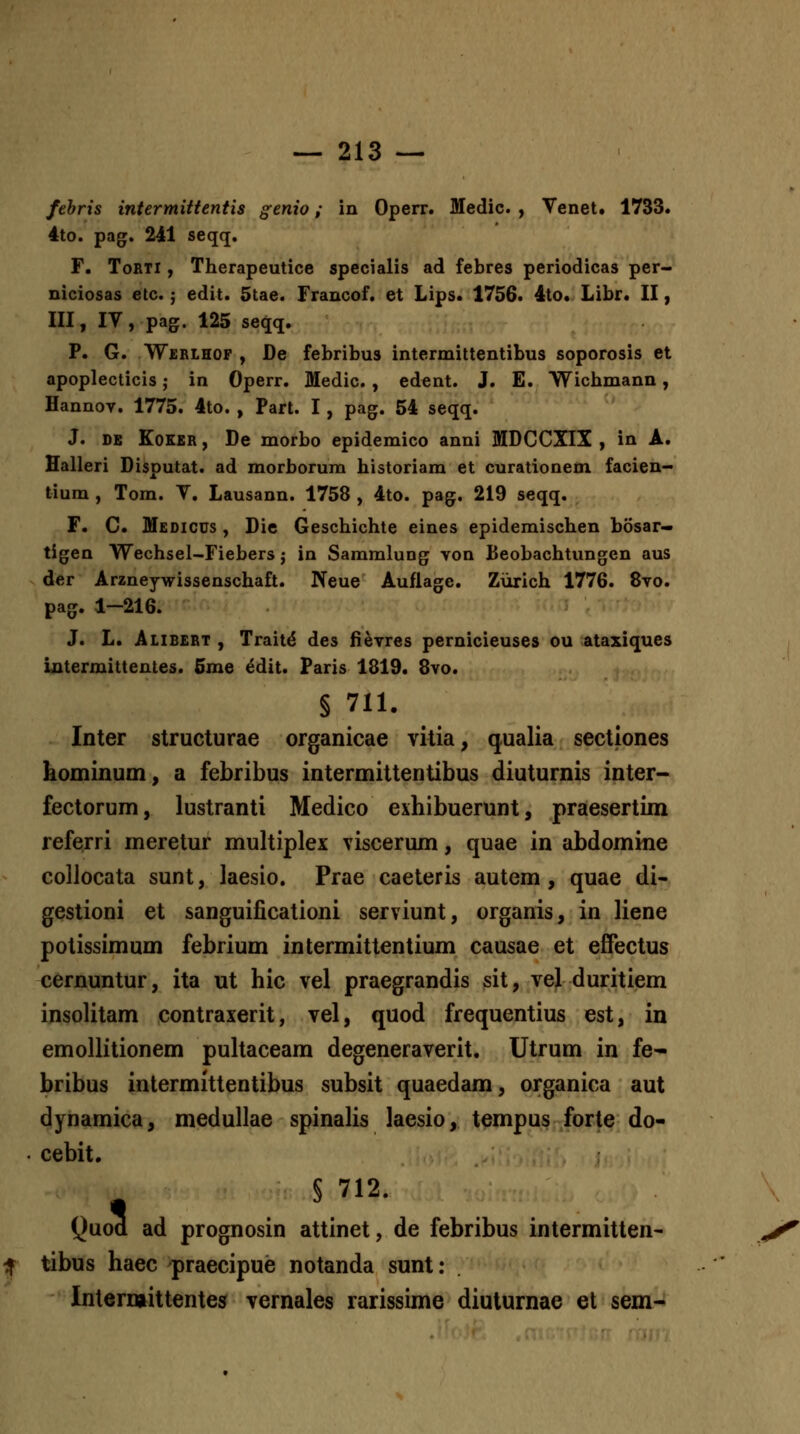 febris iniermitteniis genio; in Operr. Medic. , Venet. 1733. 4to. pag. 241 seqq. r. ToRTi, Therapeutice specialis ad febres periodicas per- niciosas etc.; edit. 5tae. Francof. et Lips. 1756. 4to. Libr. II, III, IV, pag. 125 seqq. P. G. Werlhop , De febribus intermittentibus soporosis et apoplecticis; in Operr. Medic. , edent. J. E. Wicbmann, Hannov. 1775. 4to. , Part. I, pag. 54 seqq. J. DE KoKBR, De morbo epidemico anni MDCCXIX , in A. Halleri Disputat. ad morborura historiam et curationem facien- tium , Tom. V. Lausann. 1758 , 4to. pag. 219 seqq. F. C. Medicus , Die Geschichte eines epidemischen bosar- tigen Wechsel-Fiebers j in Sammlung von Beobachtungen aus der Arzneywissenschaft. Neue Auflage. Zurich 1776. 8vo. pag. 1—216. J. L. Alibert , Trait^ des fievres pernicieuses ou ataxiques iatermittentes. 5me ^dit. Paris 1819. 8vo. § 711. Inter structurae organicae vitia, qualia sectiones kominum, a febribus intermittentibus diuturnis inter- fectorum, lustranti Medico exhibuerunt, praesertim referri meretur multiplex viscerum, quae in abdomine collocata sunt, laesio. Prae caeteris autem , quae di- gestioni et sanguificationi serviunt, organis, in liene potissimum febrium intermittentium causae et effectus ^ernuntur, ita ut hic vel praegrandis sit, vel duritiem insolitam contraxerit, vel, quod frequentius est, in emoUitionem pultaceam degeneraverit. Utrum in fe- bribus intermittentibus subsit quaedam, organica aut dynamica, medullae spinalis laesio, tempus forte do- cebit. § 712. Quod ad prognosin attinet, de febribus intermitten- tibus haec praecipue notanda sunt: Interniittentes vernales rarissime diuturnae et sem-
