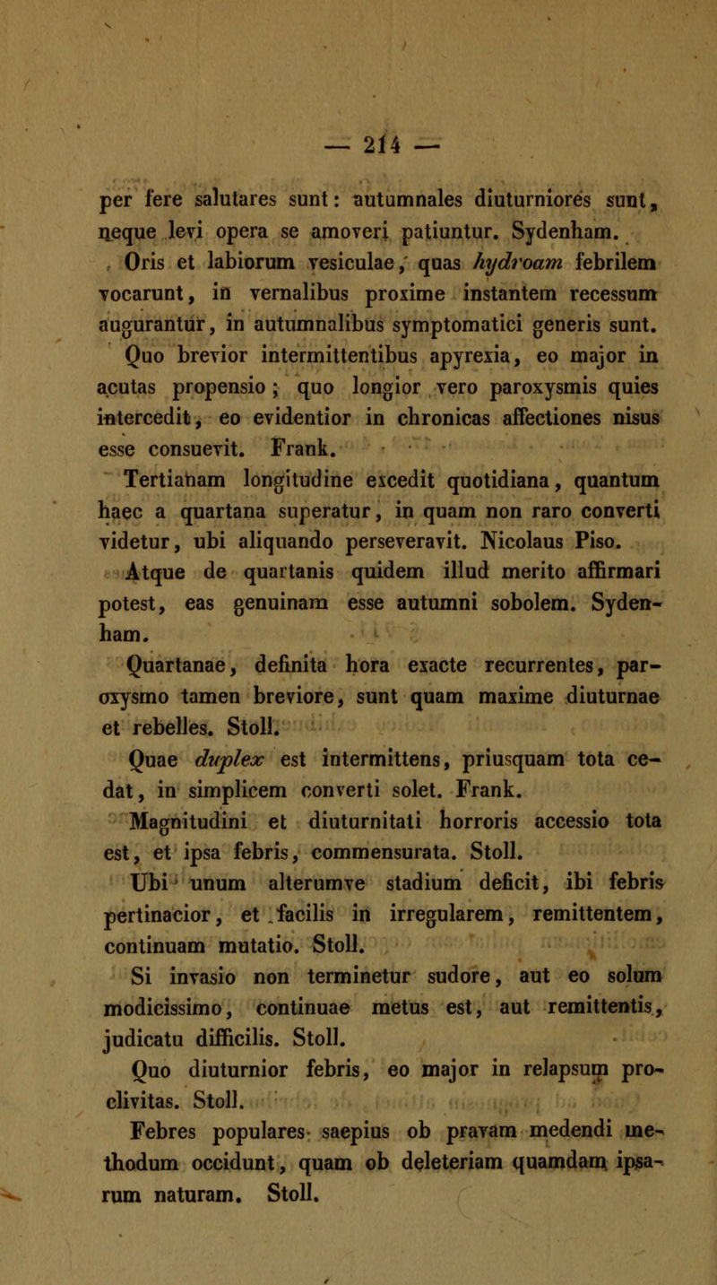 per fere salutares sunt: autumnales dluturniores sunl, iieque levi opera se amoveri patiuntur. Sydenham. Oris et labiorum vesiculae, quas hydroam febrilem vocarunt, in vernalibus proxime instantem recessum augurantur, in autumnalibus symptomatici generis sunt. Quo brevior intermittentibus apyrexia, eo major in acutas propensio ; quo longior vero paroxysmis quies ifltercedit, eo evidentior in chronicas affecliones nisus esse consuevit. Frank. Tertiaham longitudine excedit quotidiana, quantum haec a quartana superatur, in quam non raro converti videtur, ubi aliquando perseveravit. Nicolaus Piso. Atque de quartanis quidem illud merito affirmari potest, eas genuinam esse autumni sobolem. Syden- ham. Quartanae, definita hora exacte recurrentes, par- oxysmo tamen breviore, sunt quam maxime diuturnae et rebelJes. Stoll. Quae dvplex est intermittens, priusquam tota ce- dat, in simplicem converti solet. Frank. ' ■ Magnitudini et diuturnitati horroris accessio tota est, et ipsa febris, commensurata. Stoll. Ubi^ unum alterumve stadium deficit, ibi febris pertinacior, et facilis in irregularem, remittentem, continuam mutatio. StoU. Si invasio non terminetur sudore, aut eo solum modicissimo, continuae metus est, aut remittentis, judicatu difficilis. StoU. Quo diuturnior febris, eo major in relapsum pro^ clivitas. StoU. Febres populares saepius ob pravam medendi me-^ thodum occidunt, quam ob deleteriam quamdan^ ipsa- rum naturam. Stoll.
