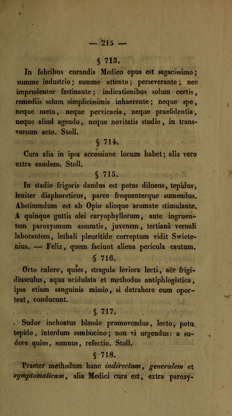 § 713. In febribus curandis Medico opus est sagacissimo; surnme industrio; summe attento; perseverante; nec imprndenter festinante; indicationibus solum certis, remediis solum simplicissimis inhaerente; neque spe, neque metu, neque pervicacia, neque praefidentia, neque aliud agendo, neque novitatis studio, in trans- versum acto. Stoll. § 714. Cura alia in ipsa accessione locum habet; alia vero eitra eandem^ Stoll. § 715. fn stadio frigoris dandas est potus diluens, tepidus, leniter diaphoreticus, parce frequenterque sumendus. Abstinendum est ab Opio alioque aromate stimulante. A quinque guttis olei caryophyllorum, ante ingruen- tem paroxysmum assumtis, juvenem, tertiana vernali laborantem, lethali pleuritide correptum vidit Swiete- nius, — Felix, quem faciunt aliena pericula cautum. § 716. Orto calore, quies, stragula leviora lecti, aer frigi- diusculus, aqua acidulata et methodus antiphlogistica, ipsa etiam sanguinis missio, si detrahere eum opor- teat, conducunt. § 717. Sudor inchoatus blande promovendus, lecto, pota tepido, interdum sanabucino; non vi urgendus: a su- dore quies, somnus, refectio. Stoll. § 718. Praeter methodnm hanc indirectamy generalem et symptomdHcam y alia Medici cura est, extra paroxy-