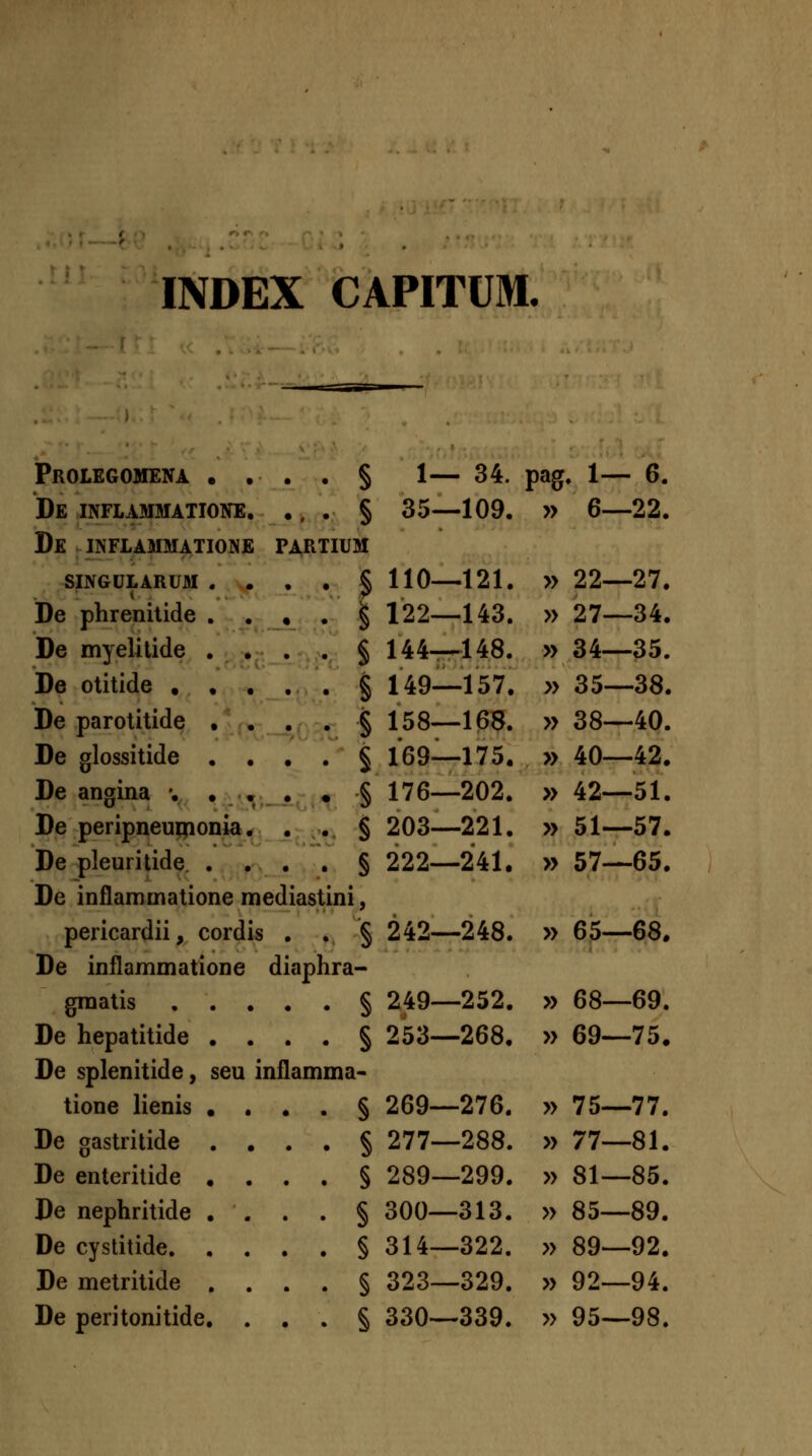 INDEX CAPITUM. Prolegomena . , De inflammatione. De INFLAMMATIONE SINGULARUM De phrenilide De myelilide De otitide • De parotitide De glossitide De angina '. . . § 1— 34. pag. 1— 6. ... § 35—109. » 6—22. PARTIUM . . § 110—121. » 22—27. , . § 122—143. » 27—34. . . § 144_148. » 34—35. . . § 149—157. » 35—38. § 158—168. » 38—40. § 169—175. » 40—42. § 176—202. » 42—51. § 203—221. » 51—57. § 222—241. » 57—65. ;Gril De peripneunionia De pleuritide. . De inflammatione mediastini, pericardii, cordis . , § 242—248. » 65—68. De inflammatione diaphra- graatis § 249 De hepatitide De splenitide, tione lienis De gastritide De enteritide De nephritide De cystitide. De metritide De peritonitide ... § 253- seu inflamma- ... § 269- ... § 277- ... § 289- ... § 300- ... § 314- ... § 323- ... § 330- 252. » 68—69. 268. » 69—75. -276. -288. -299. ■313. -322. -329. .339. » 75—77. » 77—81. » 81—85. » 85—89. » 89—92. » 92—94. » 95—98.