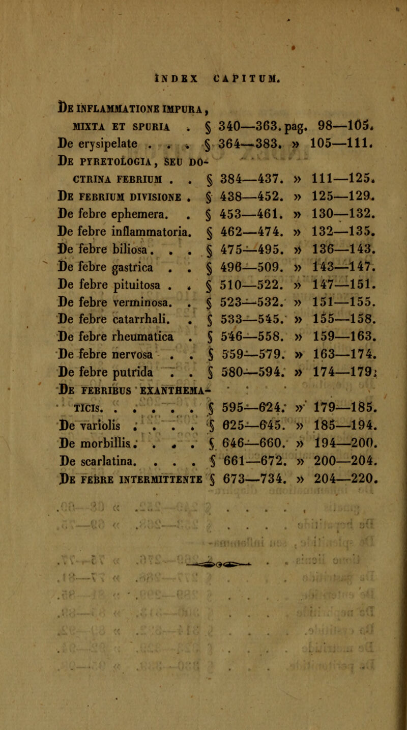 Bb IJNFLAMMATIONE IMPURA , MIXTA ET SPURIA . § 340—363. pag. 98—105* Be erysipelate . . . § 364--383. » 105--111. De pyretologia, Seu do- CTRINA FERRIUM . . § 384—437. » 111—125* De ferrium divisione . § 438—452. » 125—129. De febre ephemera. . § 453—461. » 130—132. De febre inflammatoria. § 462—474. » 132—135. De febre biliosa. . . §475—495. » 136—143. De febre gastrica . . §496—509. » 143—147. De febre pituitosa . . § 510—522. » 147—151. De febre verminosa. . § 523-^532. » 151—155. De febre catarrhali. , $ 533—545. » 155—158. De febre rheumatica . §546-558. » 159—163. De febre nervosa . . $ 559—579. » 163—174. De febre putrida . . § 580—594. » 174—179; De FERRIRUS EXANTHEMA- •' Ticis 5 595—6^4; »' 179—185. De variolis . . . . § 625—©45. » 185—194. De morbillis; . . . S 646—660. » 194—200. De scarlatina. ... § 661—672. » 200—204. De FERRE INTERMITTENTE § 673—734. » 204—220.