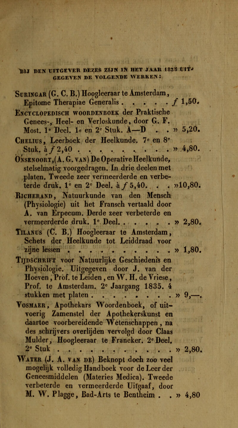 ^U 1>EN UITGEVEtl DEZE6 ZtJN IN HET JAAR i838 Vti!* GEGEVEN BE VOLGEKDE WERKEN : ScRiNGAR (G. C, B.) Hoogleeraar te Amsterdam, Epitome Therapiae Generalis / 1,50# EiNCYCLOPEDiscH WOORDENBOEK der Praktische Genees', Heel- en Yerloskunde, door G. F. Most. 1« Deel. le en 2' Stuk. A—D . . » 5,20. Chelius, Leerboek der Heelkunde. 7^ en 8'' . Stuk. a/2,40 . »4,80. Onsknoort,( A. G. van) De Operative Heelkunde, stelselmatig voorgedragen. In drie deelen met platen. Tweede zeer vermeerderde en verbe- terde druk. 1« en 2« Deel. a/5,40. . . »10,80. RjCHERAND, Natuurkunde van den Mensch (Physiologie) uit het Fransch vertaald door A. van Erpecum. Derde zeer verbeterde en vermeerderde druk. l^ Deel » 2,80. TiLANUS (C. B.) Hoogleeraar te Amsterdam, Schets der Heelkunde tot Leiddraad voor zijne lessen » 1,80. TijDSCHRiFT Toor Natuurlijke Geschiedenis en Physiologie. Uitgegeven door J. van der Hoeven, Prof. te Leiden, en W. H. de Vriese, Prof. te Amsterdam. 2® Jaargang 1835. 4 stukken met platen ......... 9,—, VosMAER, Apothekars Woordenboek, of uit- voerig Zamenstel der Apothekerskunst en daartoe voorbereidende Wetenschappen , na des schrijvers overHjden vervolgd door Claas Mulder, Hoogleeraar te Franeker. 2^Deel. 2« Stuk » 2,80. Water (J. A. van de) Beknopt doch zoo veel mogeUjk voUedigHandboek voor deLeerder Geneesmiddelen (Materies Medica). Tweede verbeterde en vermeerderde Uitgaaf, door M. W. Plagge, Bad-Arts te Bentheim . . » 4,80