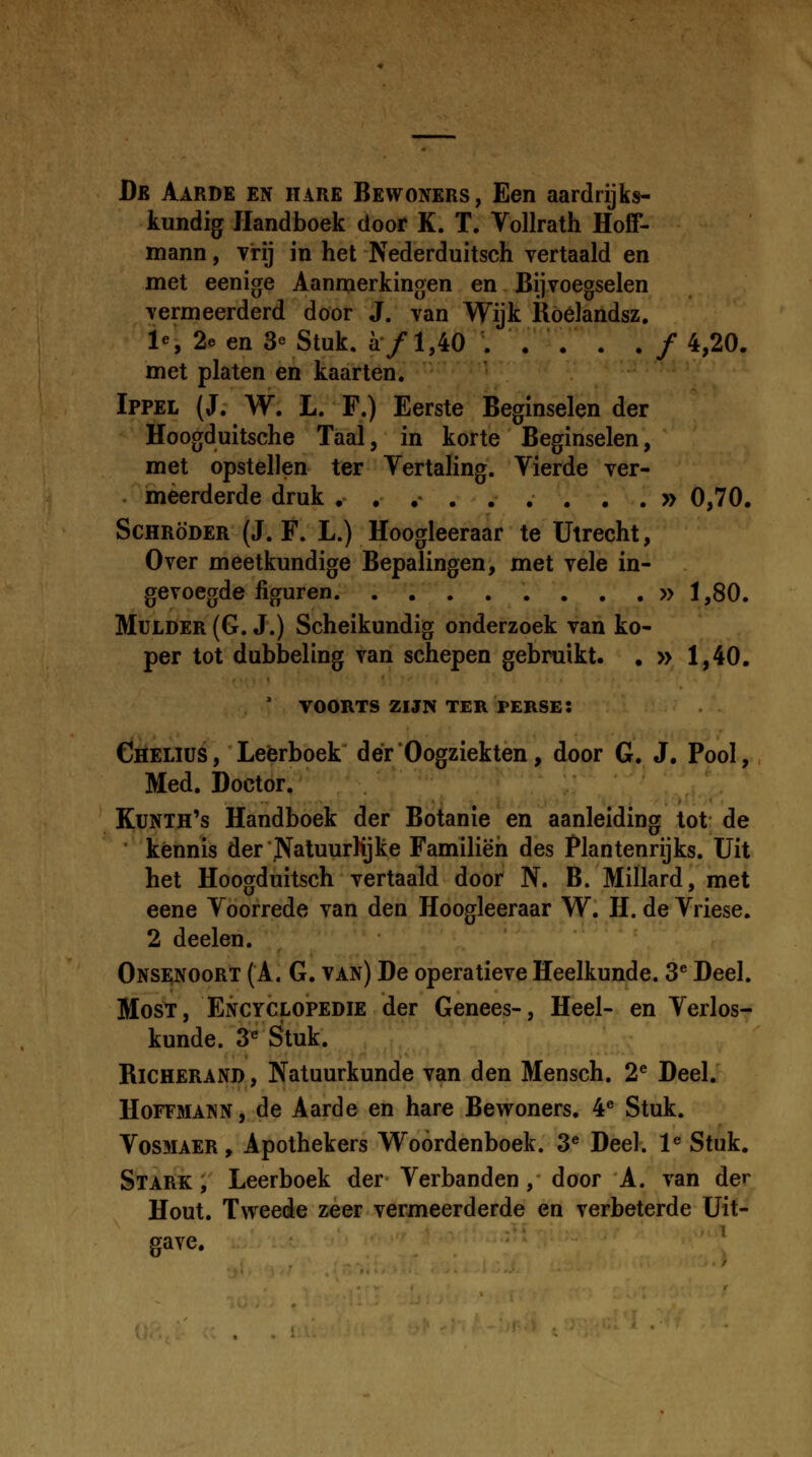 De Aarde en hare Bewoners, Een aardrijks- tundig Handboek door K. T. Vollrath Hoff- mann, vrij in het Nederduitsch vertaald en met eenige Aanmerkingen en Bijvoegselen vermeerderd door J. van Wijk Roelandsz. 1% 2e en 3e Stuk. a/1,40 ... . . / 4,20. met platen en kaarten. '-' Ippel (J. W. L. F.) Eerste Beginselen der Hoogduitsche Taal, in korte Beginselen, met opstellen ter Vertahng. Vierde ver- ineerderde druk . , ,- . , . . , . » 0,70, ScHRoDER (J. F. L.) Hoogleeraar te Utrecht, Over meetkundige Bepalingen, met vele in- gevoegde liguren »1,80. MuLDER (G. J.) Scheikundig onderzoek van ko- per tot dubbeling van schepen gebruikt. , » 1,40. ' VOORTS ZIJN TER PERSE: Chelius, Leerboek derOogziekten, door G. J, Pool, Med. Doctor. Kunth's Handboek der Botanle en aanleiding lot de ■ kennis derNatuurKjke Familieh des Plantenrijks. Uit het Hoogduitsch vertaald door N. B. Millard, met eene Voorrede van den Hoogleeraar W. H. de Vriese. 2 deelen. Onsi;noort (A. G. van) De operatieve Heelkunde. 3^ Deel. MosT, Encyclopedie der Genees-, Heel- en Verlos- kunde. 3^ Stuk. RiCHERAND, Natuurkunde van den Mensch. 2^ Deel. HoFFMANN, de Aarde en hare Bewoners. 4® Stuk. VosMAER, Apothekers Woordenboek. 3^ Deel. 1« Stuk. Stark , Leerboek der Verbanden, door A. van der Hout. Tweede zeer vermeerderde en verbeterde Uit- gave.