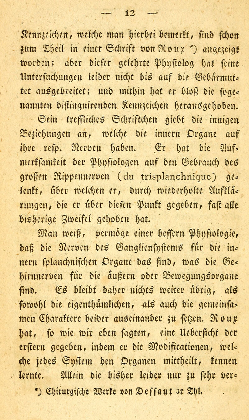 itcnn^ctcf/Ctt, wcfdje man hierbei btmtdt, finb feftott $um X^ctl in einet 6d)rift Don^oux *) angezeigt Würben; a&cr bkfa gelehrte 93fn;ftolog r>at feine Untcrfudjungen leiber nid)t Wß auf bte ©e&drmut* tet ausgebreitet; unb roitljin $$ er fcloß bie füge* nannten biffinguirenben $am$iid)tn Ijerau^gefjo&en. (Bein trcjflid}e3 ®d)n'ftd)en ötebt t>ie innigen 25e$ie()tmgen mr xotldjt bit innern £)rgane auf tljre refp. Stimm IjaSem €r -Ijat bie Mf* metffamfeif ber ^^ftofogcn auf ben ©e&raud) be£ großen S£ippenner*>en (du trispknchnique) ge* lenft, über wefd)en er, burcr) Wieb erholte 2lufflä% nmgen, bit er ü6er tiefen pttift gegeben, fajt äffe fcis^ertge 3txveifc£ gehoben (jafc Sftan weif, vermöge einer Beffern $)3f)})fiologief ba§ bit 9?eti>en btß ©angüenfpftemS für bie in* nern fplaucfynifdjen Organe baß fmb, toaß bit (Be* C>irnncrt)en für bit aufern ober SewegungSorgane finb. (£$ Weiht baijer nitfytß weiter übrig, al£ fowoljl bie eigentümlichen, ülß and) bit gerneinfa* tuen (Hjarafterc beiber auSeinanber $u fe|en- Sloup. fjaf, fo wie wir efcen fagten, eine Ueberfjcfyt ber erftern gegeben, inbem er bit ^cbificationen, wel* d)e jebeS ©pfiem btn Organen mittfytilt, lernten, lernte. Eitlem bit bißfytt leiber nur $u fefjr t>er* •) S&irurgtjc&e Söerfr wn £>effaut 3? X\)l