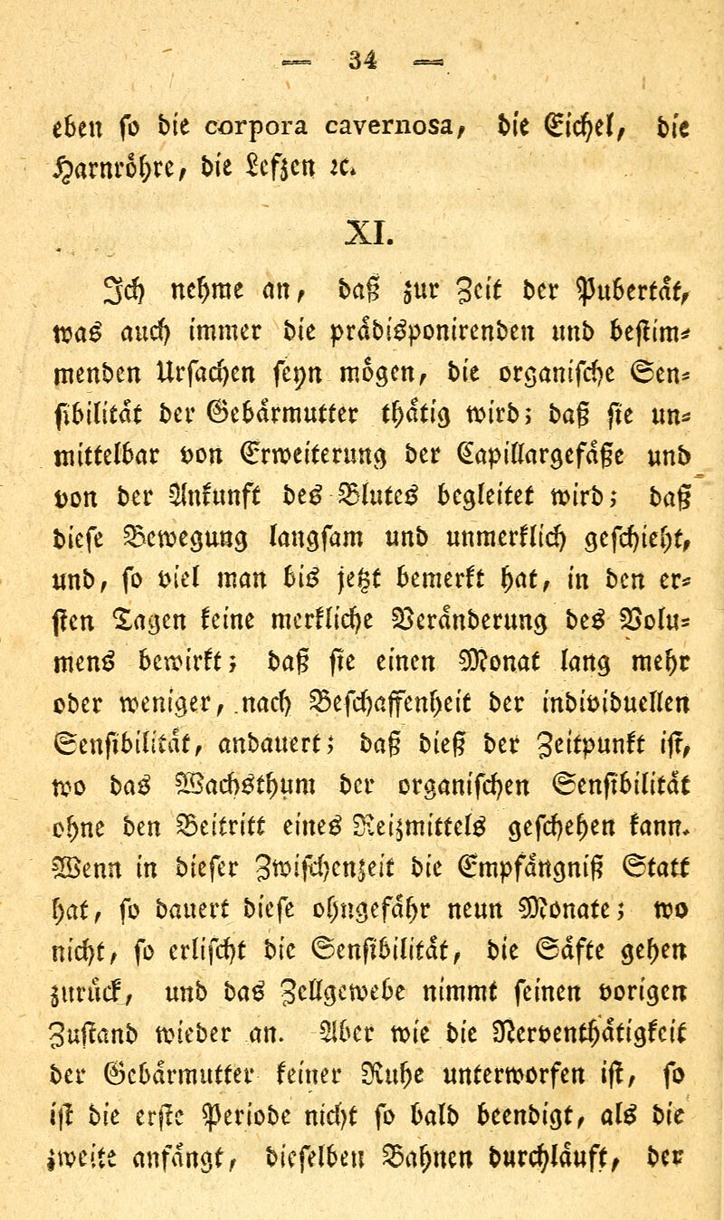 eben fo bk corpora cavernosa, bie Siegel/ bk £arnrol)re, t>ie heften iü XL 3$ ncf>me nnf bag $ur Seit ber Pubertät, wa^ and) immer fcie prdbigpomrenben unb bejtim* menben Urfadjen fcpn mögen, bk orgamftfje ®en* fibilitat ber ©ebdrmutter t^atrg wirb; bag jle tm* mittelbar Don Erweiterung ber @apillargefdge unb Don ber $nfunft be£ 2)lutc£ begleitet wirb; bag biefe Bewegung langfam unb unmerflid) gefd)iet)t, tmb, fo tn'el man biß jegt bemerft fyat, in ben er* fren ^agen feine merflicfye 2>erdnberung btß 2>olu* men£ bewirft; baß fre einen $?onat lang mefjr ober weniger, .nad) Skfcfjaffenljeit ber inbi&ibuellen (Senftbilitdt, anbauert, baß bieg ber geitpunft ijr, wo baß $3ad}ßfyum ber organifcfyen ©enftbilitdt olme btn SStittitt timß 2iei$mittelg gefcfyefjen fann* 3öemt in biefer gwift^cnieit bk €mpfdttgnig <&tatt f)at, fo battert bkft oljngefdljr neun Monate; wo nid)t, fo erlijcfyt bic (Bmftbilitat, bte ©dfte ge^en imud, unb baß Zellgewebe nimmt feinen iwrigett 3u(!anb wieber an. 5lber xok bk 0?ert>entljdtigfci£ ber Gebärmutter feiner SKufje unterworfen ijf, fo ijl bk crjlc ^eriobe nicfyt fo balb beenbigt, alß bic jweite anfangt, bicfelbeu Söafym burcfylduft, ber
