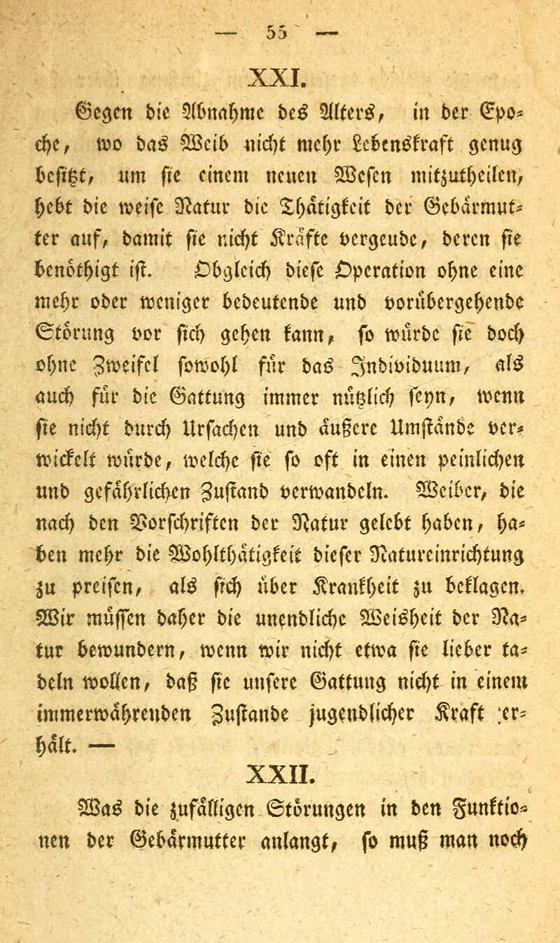 XXI. ©cgctt tue 3(bnaljmc btß Wlttvß, in ber (£po* efye, wo baß %£cib \\id)t mc&r £eben$fraft genug bcfi§t, um fte einem neuen QScfcn mitteilen, Ijeot bte toeife Sftatur bic X^dttg(ctt bei- @ebdrmut> (er auf, bamit fte nid)t Gräfte &ergeubc, beren fte benötigt tfh Obgletd) biefe Operation of>ne eine meljr ober weniger bebeutenbe unb öorubergeljenbe Körung fcor ftd> geljett fonn, fo würbe fie boc() oljne Zweifel fowof)l für baß ^nbioibuum, £Ä öucI? für bic ©nftung immer nn§li$ fepn, wettn fte md)t burd) Urfadjcn unb dugere Umftdnbe t>er* tcidtlt mürbe, \vdd)c fte fo oft in einen pemltdjen unb gefdfj?lid>en Sujtanb öerwanbeln. SSetbcr, bk nad) btn 2>orfd)rtftcn ber 9?atur gelebt Ijabcn, (ja* fcen me(>r bk £Bof>lt()dttc>fet£ biefer ^aturcinricfytung $u preifen, alß fiü) über $ranf(jeit $u befragen, SBir muffen baffer bte uncnblidjc 2Bei£l>eit ber $la* tut bewunbem, wenn totr nicfyt etwa fte lieber \a* bcln trollen, ba% fit uufere 8attung nidjt in einem tmmern>af>reuben gujfanbe jugenbficfKr Sraft ;er* U\U — XXII. $Baß bk anfälligen Störungen in btn gunftto« ntn ber Gebärmutter anlangt, fo mu§ man noejj