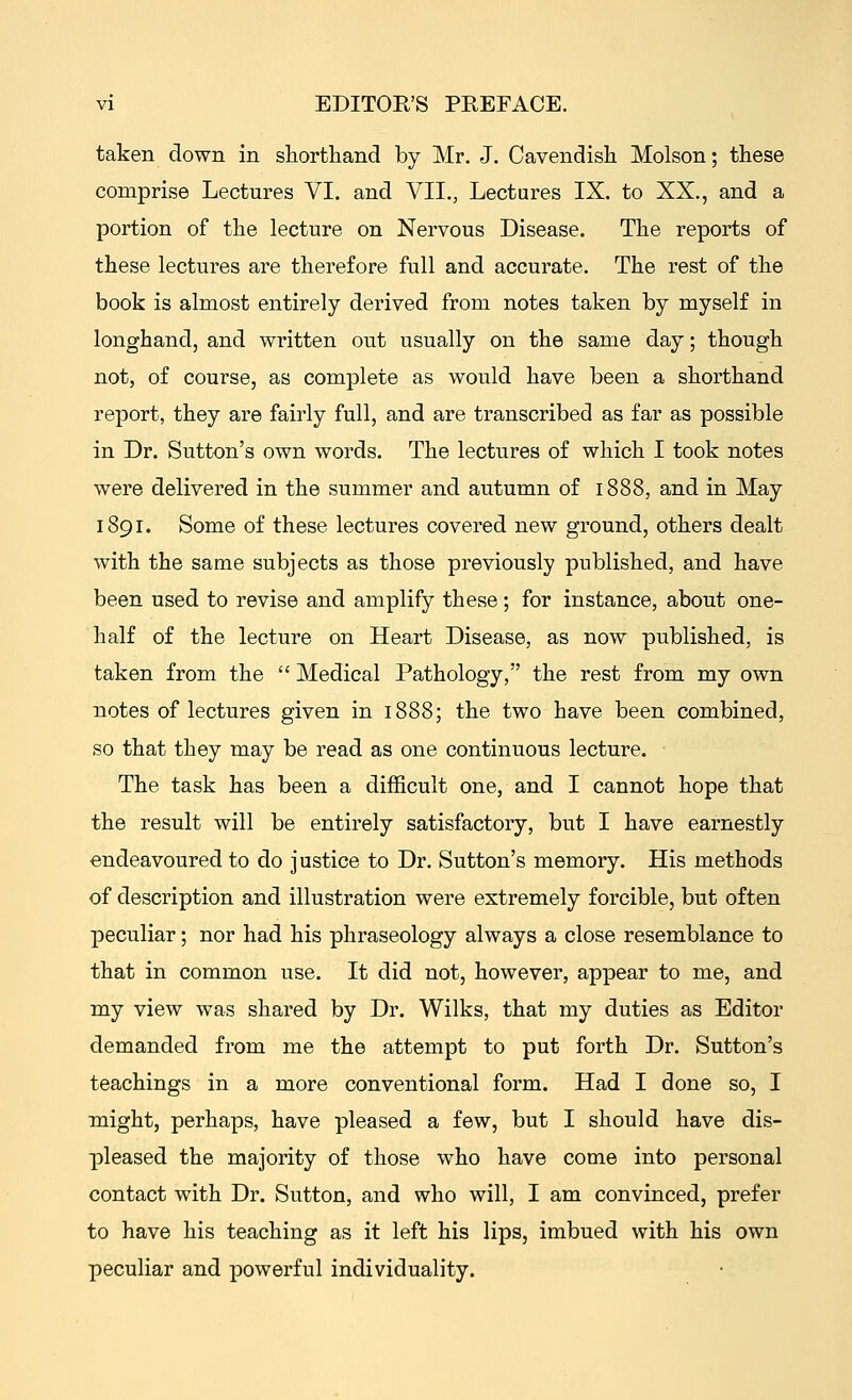 taken down in shorthand by Mr. J. Cavendish Molson; these comprise Lectures VI. and VII., Lectures IX. to XX., and a portion of the lecture on Nervous Disease. The reports of these lectures are therefore full and accurate. The rest of the book is almost entirely derived from notes taken by myself in longhand, and written out usually on the same day; though not, of course, as complete as would have been a shorthand report, they are fairly full, and are transcribed as far as possible in Dr. Sutton's own words. The lectures of which I took notes were delivered in the summer and autumn of 1888, and in May 1891. Some of these lectures covered new ground, others dealt with the same subjects as those previously published, and have been used to revise and amplify these; for instance, about one- half of the lecture on Heart Disease, as now published, is taken from the  Medical Pathology, the rest from my own notes of lectures given in 1888; the two have been combined, so that they may be read as one continuous lecture. The task has been a difficult one, and I cannot hope that the result will be entirely satisfactory, but I have earnestly endeavoured to do justice to Dr. Sutton's memory. His methods of description and illustration were extremely forcible, but often peculiar; nor had his phraseology always a close resemblance to that in common use. It did not, however, appear to me, and my view was shared by Dr. Wilks, that my duties as Editor demanded from me the attempt to put forth Dr. Sutton's teachings in a more conventional form. Had I done so, I might, perhaps, have pleased a few, but I should have dis- pleased the majority of those who have come into personal contact with Dr. Sutton, and who will, I am convinced, prefer to have his teaching as it left his lips, imbued with his own peculiar and powerful individuality.