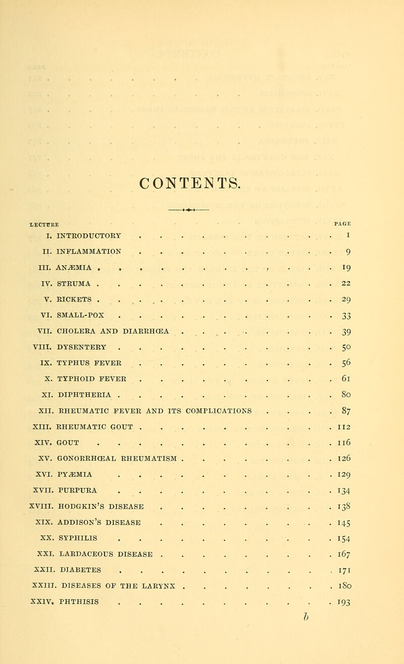 CONTENTS. LECTURE PAGE I. INTRODUCTORY ... . . . . . . . I II. INFLAMMATION . . 9 III. ANAEMIA 19 IV. STRUMA 22 V. RICKETS . . 4 . # 29 VI. SMALL-POX ... . 33 VII. CHOLERA AND DIARRHOEA 39 VIII. DYSENTERY . . 50 IX. TYPHUS FEVER . 56 X. TYPHOID FEVER 6l XI. DIPHTHERIA 80 XII. RHEUMATIC FEVER AND ITS COMPLICATIONS . . . .87 XIII. RHEUMATIC GOUT 112 XIV. GOUT Il6 XV. GONORRHEAL RHEUMATISM 126 XVI. PYEMIA 129 XVII. PURPURA 134 XVIII. HODGKIN'S DISEASE . .138 xix. addison's disease . 145 XX. SYPHILIS 154 XXI. LARDACEOUS DISEASE 167 XXII. DIABETES 171 XXIII. DISEASES OF THE LARYNX I So XXIV. PHTHISIS 193 b