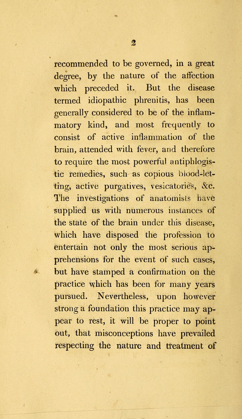 recommended to be governed, in a great degree, by the nature of the affection which preceded it. But the disease termed idiopathic phrenids, has been generally considered to be of the inflam- matory kind, and most frequently to consist of active inflammation of the brain, attended with fever, and therefore to require the most powerful antiphlogis- tic remedies, such as copious blood-let- ting, active purgatives, vesicatories, &c. The investigations of anatomists have supplied us with numerous instances of the state of the brain under this disease, which have disposed the profession to entertain not only the most serious ap- prehensions for the event of such cases, but have stamped a confirmation on the practice which has been for many years pursued. Nevertheless, upon however strong a foundation this practice may ap- pear to rest, it will be proper to point out, that misconceptions have prevailed respecting the nature and treatment of