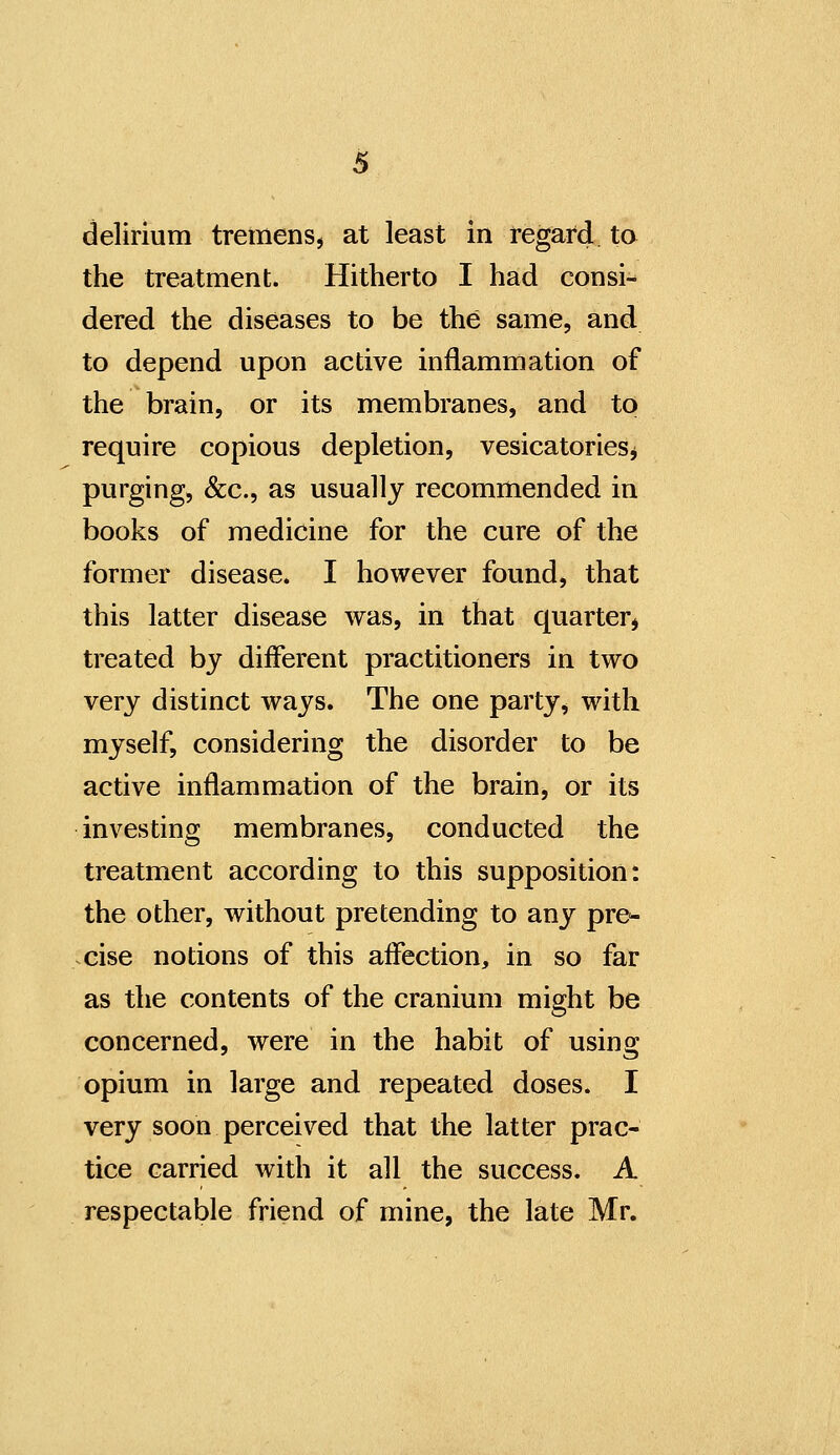 delirium tremens, at least in regard ta the treatment. Hitherto I had consi- dered the diseases to be the same, and to depend upon active inflammation of the brain, or its membranes, and to require copious depletion, vesicatoriesj purging, &c., as usually recommended in books of medicine for the cure of the former disease. I however found, that this latter disease was, in that quarter^ treated by different practitioners in two very distinct ways. The one party, with myself, considering the disorder to be active inflammation of the brain, or its investing membranes, conducted the treatment according to this supposition: the other, without pretending to any pre^- cise notions of this affection, in so far as the contents of the cranium might be concerned, were in the habit of using opium in large and repeated doses. I very soon perceived that the latter prac- tice carried with it all the success. A respectable friend of mine, the late Mr.