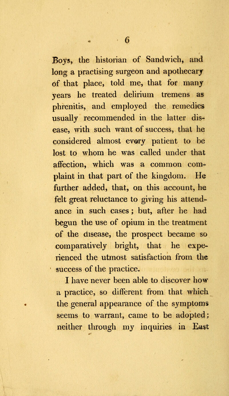 Boys, the historian of Sandwich, and long a practising surgeon and apothecarj of that place, told me, that for many years he treated delirium tremens as phrenitis, and employed the remedies usually recommended in the latter dis- ease, with such want of success, that he considered almost every patient to be lost to whom he was called under that affection, which was a common com- plaint in that part of the kingdom. He further added, that, on this account, he felt great reluctance to giving his attend- ance in such cases; but, after he had begun the use of opium in the treatment of the disease, the prospect became so comparatively bright, that he expe- rienced the utmost satisfaction from the ' success of the practice. I have never been able to discover how a practice, so different from that Avhich the general appearance of the symptoms seems to warrant, came to be adopted; neither through my inquiries in East