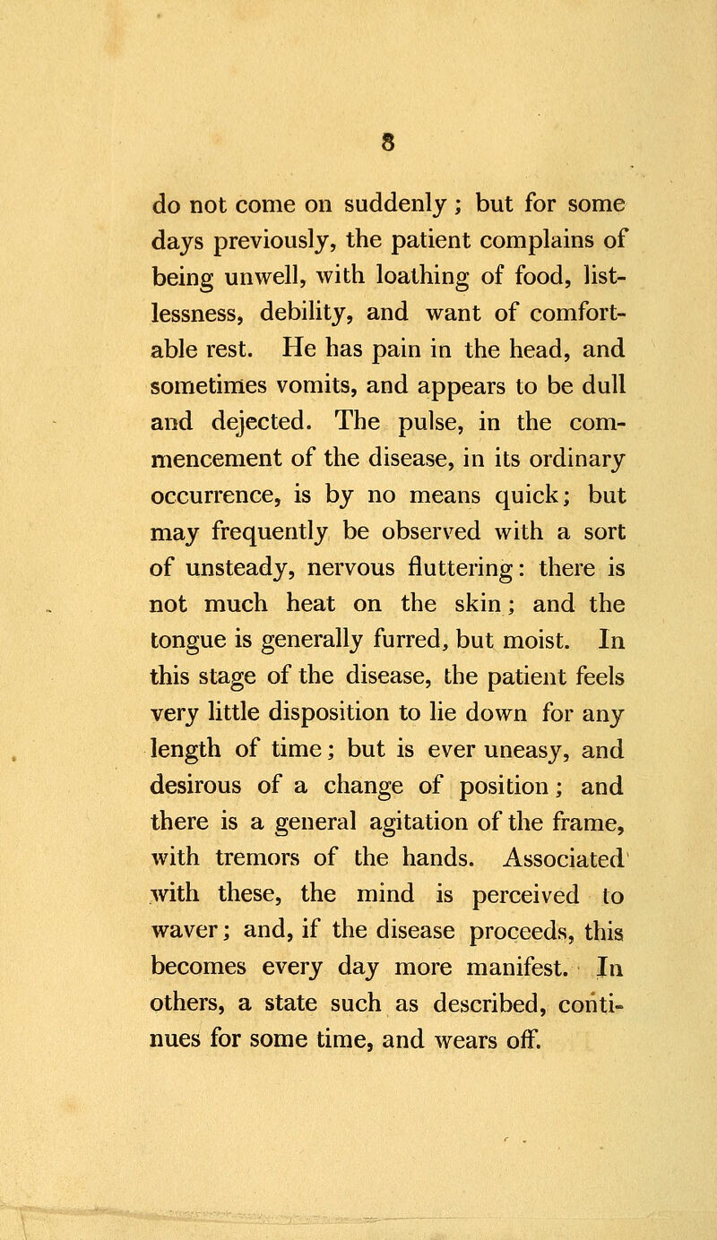 do not come on suddenly ; but for some days previously, the patient complains of being unwell, with loathing of food, list- lessness, debility, and want of comfort- able rest. He has pain in the head, and sometimes vomits, and appears to be dull and dejected. The pulse, in the com- mencement of the disease, in its ordinary occurrence, is by no means quick; but may frequently be observed with a sort of unsteady, nervous fluttering: there is not much heat on the skin; and the tongue is generally furred, but moist. In this stage of the disease, the patient feels very little disposition to lie down for any length of time; but is ever uneasy, and desirous of a change of position; and there is a general agitation of the frame, with tremors of the hands. Associated with these, the mind is perceived to waver; and, if the disease proceeds, this becomes every day more manifest. In others, a state such as described, conti- nues for some time, and wears off.