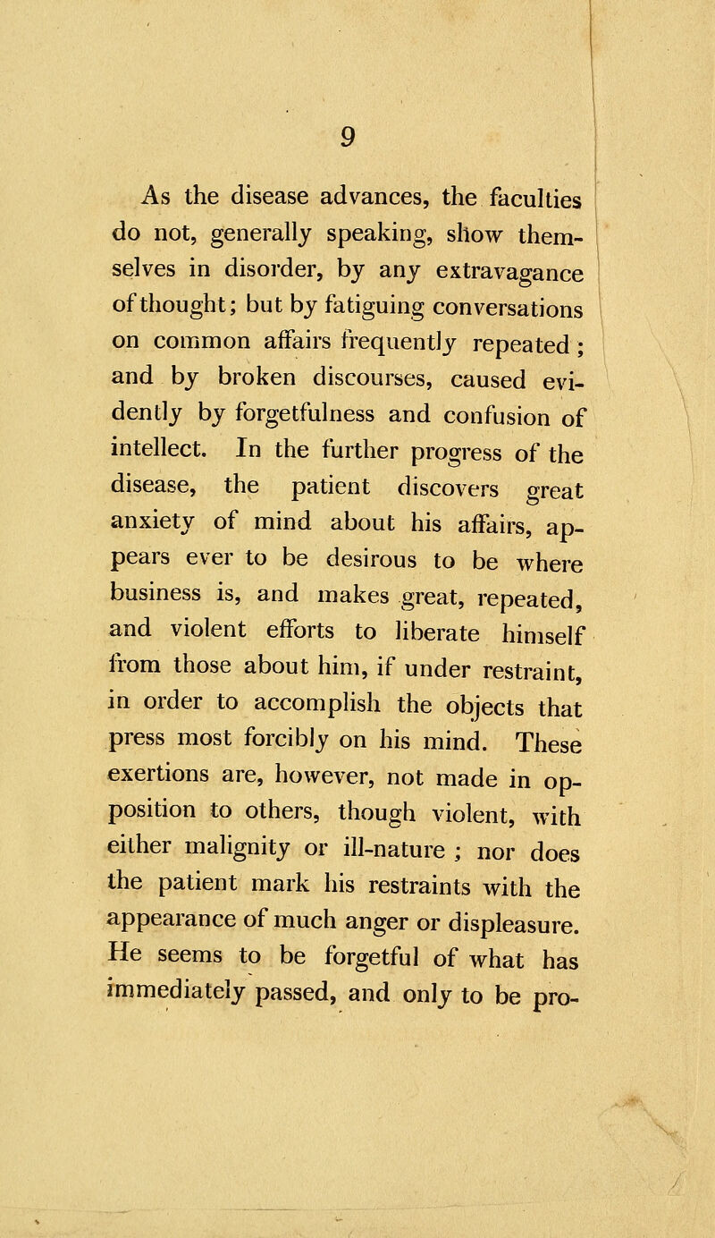 As the disease advances, the faculties do not, generally speaking, show them- selves in disorder, by any extravagance of thought; but by fatiguing conversations on common affairs frequently repeated; and by broken discourses, caused evi- dently by forgetfulness and confusion of intellect. In the further progress of the disease, the patient discovers great anxiety of mind about his affairs, ap- pears ever to be desirous to be where business is, and makes great, repeated, and violent efforts to liberate himself from those about him, if under restraint, in order to accomplish the objects that press most forcibly on his mind. These exertions are, however, not made in op- position to others, though violent, with either malignity or ill-nature ; nor does the patient mark his restraints with the appearance of much anger or displeasure. He seems to be forgetful of what has immediately passed, and only to be pro-