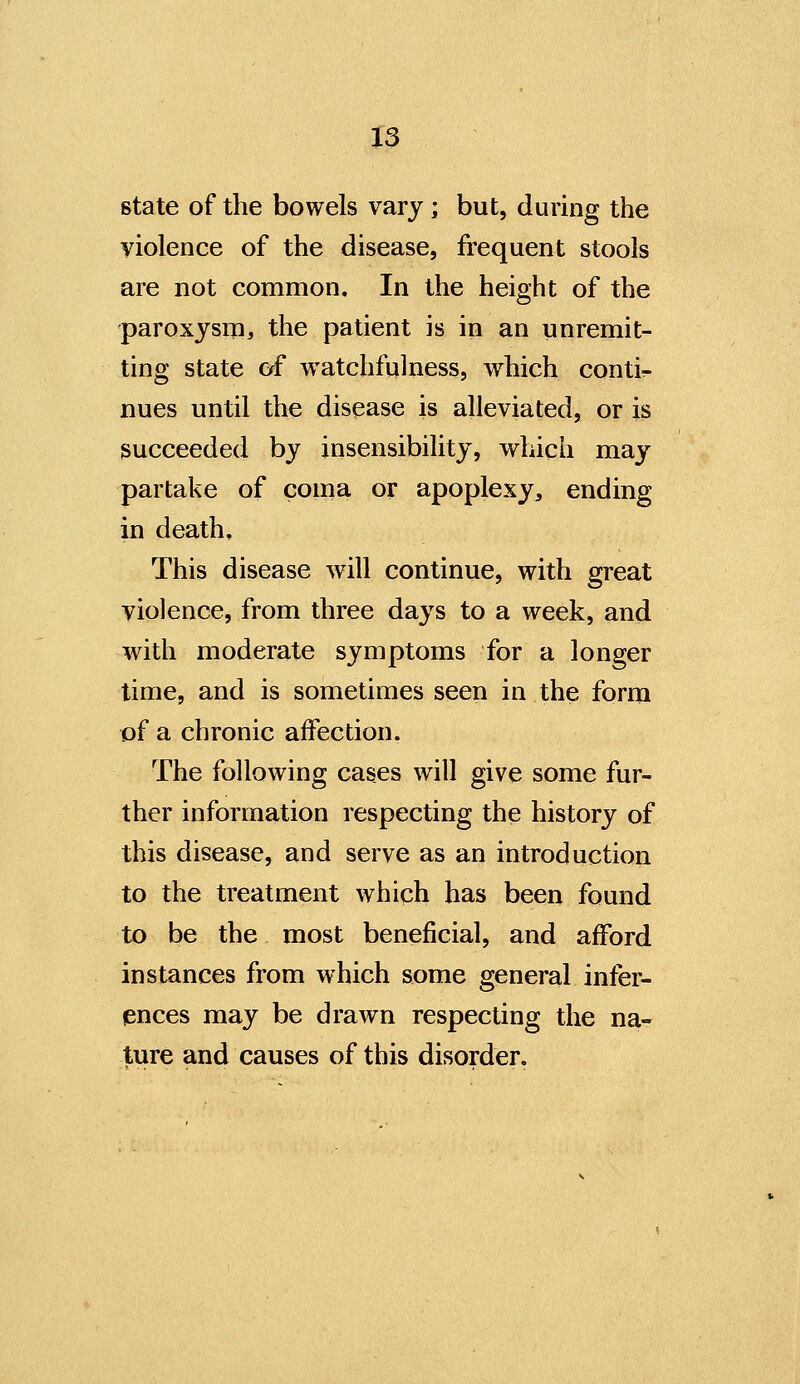 state of the bowels vary; but, during the yiolence of the disease, frequent stools are not common. In the height of the paroxysm^ the patient is in an unremit- ting state Cff watchfulness, which conti^- nues until the disease is alleviated, or is succeeded by insensibility, which may partake of coma or apoplexy, ending in death. This disease will continue, with great violence, from three da^^s to a week, and with moderate symptoms for a longer time, and is sometimes seen in the form of a chronic affection. The following cases will give some fur- ther information respecting the history of this disease, and serve as an introduction to the treatment which has been found to be the most beneficial, and afford instances from which some general infer- ences may be drawn respecting the na- ture and causes of this disorder.