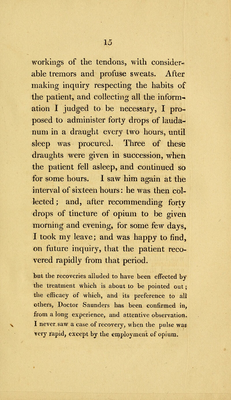 workings of the tendons, with consider- able tremors and profuse sweats. After making inquiry respecting the habits of the patient, and collecting all the inform- ation I judged to be necessary, I pro- posed to administer forty drops of lauda- num in a draught every two hours, until sleep was procured. Three of these draughts were given in succession, when the patient fell asleep, and continued so for some hours. I saw him again at the interval of sixteen hours: he was then col- lected ; and, after recommending forty drops of tincture of opium to be given morning and evening, for some few days, I took my leave; and was happy to find, on future inquiry, that the patient reco- vered rapidly from that period. but the recoveries alluded to have been effected by the treatment which is about to be pointed out; the efficacy of which, and its preference to aU others. Doctor Saunders has been confirmed in, from a long experience, and attentive observation. I never, saw a case of recovery, when the pulse was very rapid, except by the en^ployment of opium.