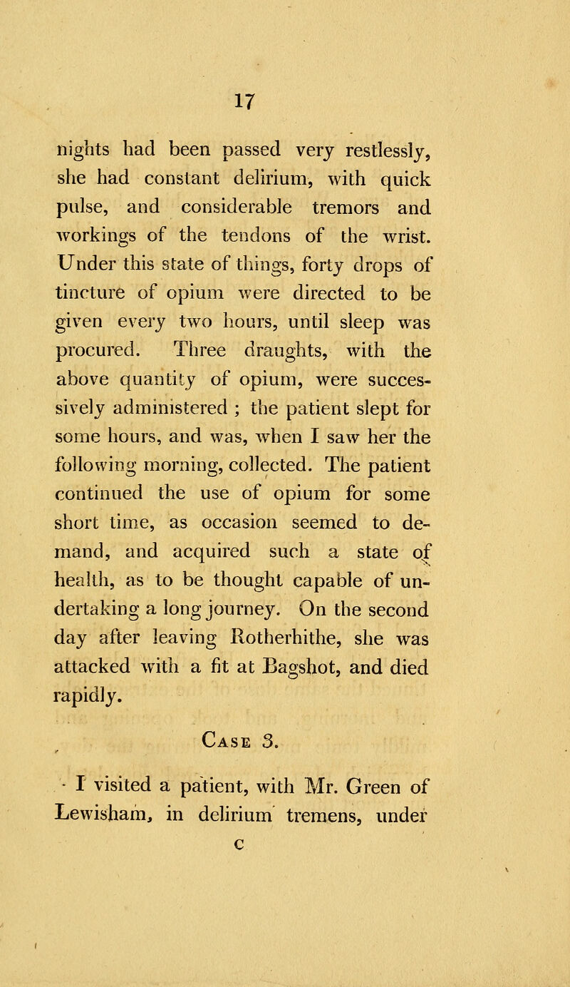 nights had been passed very restlessly, she had constant delirium, with quick pulse, and considerable tremors and workings of the tendons of the wrist. Under this state of things, forty drops of tincture of opium were directed to be given every two hours, until sleep was procured. Three draughts, with the above quantity of opium, were succes- sively administered ; the patient slept for some hours, and was, when I saw her the following morning, collected. The patient continued the use of opium for some short time, as occasion seemed to de- mand, and acquired such a state of health, as to be thought capable of un- dertaking a long journey. On the second day after leaving Rotherhithe, she was attacked with a fit at Bagshot, and died rapidly. Case 3. - I visited a patient, with Mr. Green of Lewisham, in delirium tremens, under