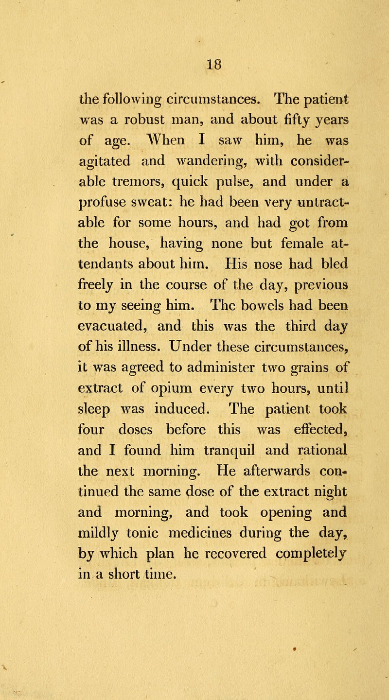the following circumstances. The patient was a robust man, and about fifty years of age. When I saw him, he was agitated and wandering, with consider- able tremors, quick pulse, and under a profuse sweat: he had been very untract- able for some hours, and had got from the house, having none but female at- tendants about him. His nose had bled freely in the course of the day, previous to my seeing him. The bowels had been evacuated, and this was the third day of his illness. Under these circumstances, it was agreed to administer two grains of extract of opium every two hours, until sleep was induced. The patient took four doses before this was effected, and I found him tranquil and rational the next morning. He afterwards con* tinned the same dose of the extract night and morning, and took opening and mildly tonic medicines during the day, by which plan he recovered completely in a short time.