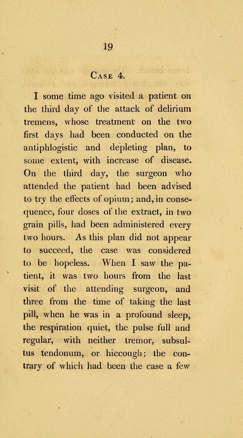 Case 4. 1 some time ago visited a patient on the third day of the attack of dehrium tremens, whose treatment on the two first days had been conducted on the antiphlogistic and depleting plan, to some extent, with increase of disease. On the third day, the surgeon who attended the patient had been advised to try the effects of opium; and, in conse- quence, four doses of the extract, in two grain pills, had been administered every two hours. As this plan did not appear to succeed, the case was considered to be hopeless. When I saw the pa- tient, it was two hours from the last visit of the attending surgeon, and three from the time of taking the last pill, when he was in a profound sleep, the respiration quiet, the pulse full and regular, with neither tremor, subsul- tus tendonum, or hiccough; the con- trary of which had been the case a few