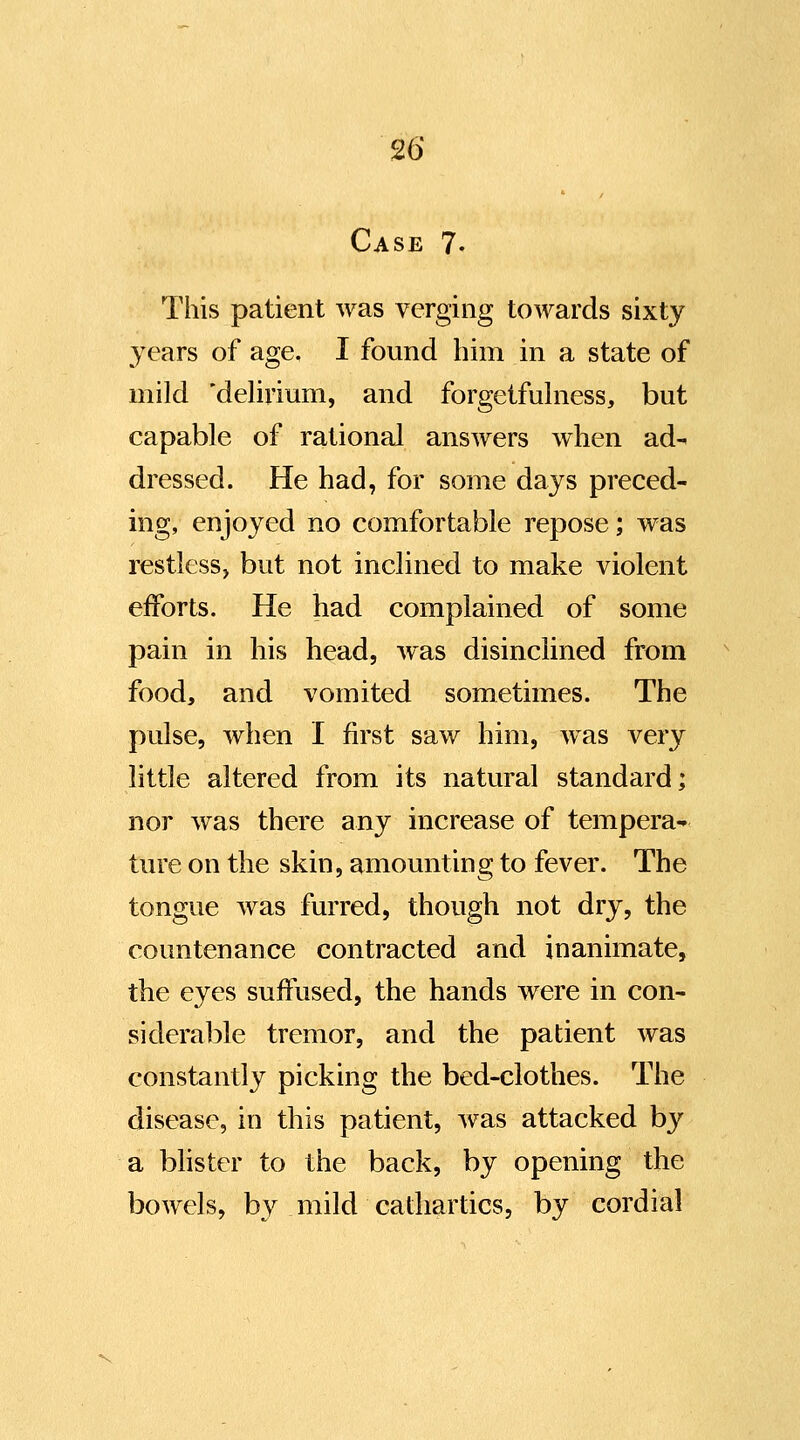 Case 7. This patient was verging towards sixty years of age. I found him in a state of mild 'delirium, and forgetfulness, but capable of rational answers when ad^ dressed. He had, for some days preced- ing, enjoyed no comfortable repose; was restlessj but not inclined to make violent efforts. He had complained of some pain in his head, was disinclined from food, and vomited sometimes. The pulse, when I first saw him, was very little altered from its natural standard; nor was there any increase of tempera- ture on the skin, amounting to fever. The tongue was furred, though not dry, the countenance contracted and inanimate, the eyes suffused, the hands were in con- siderable tremor, and the patient was constantly picking the bed-clothes. The disease, in this patient, was attacked by a bhster to the back, by opening the bowels, by mild cathartics, by cordial