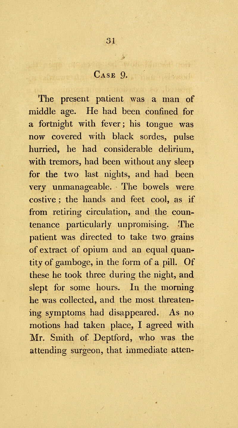 Case 9. The present patient was a man of middle age. He had been confined for a fortnight with fever; his tongue was now covered with black sordes, pulse hurried, he had considerable delirium, with tremors, had been without any sleep for the two last nights, and had been very unmanageable. The bowels were costive; the hands and feet cool, as if from retiring circulation, and the coun- tenance particularly unpromising. The patient was directed to take two grains of extract of opium and an equal quan- tity of gamboge, in the form of a pill. Of these he took three during the night, and slept for some hours. In the morning he was collected, and the most threaten- ing symptoms had disappeared. As no motions had taken place, I agreed with Mr. Smith of Deptford, who was the attending surgeon, that immediate atten-