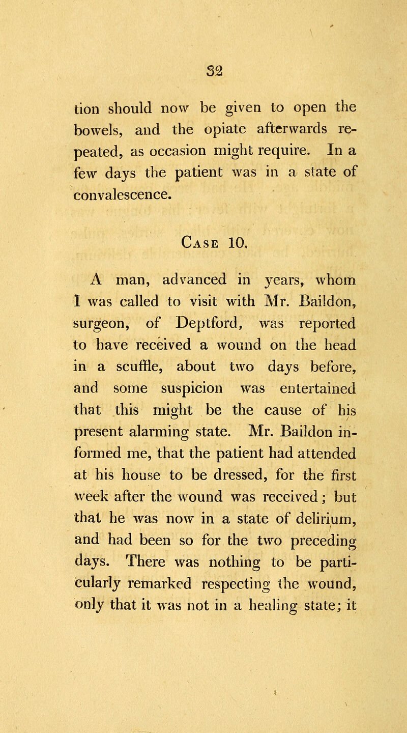 tion should now be given to open the bowels, and the opiate afterwards re- peated, as occasion might require. In a few days the patient was in a state of convalescence. Case 10, A man, advanced in years, whom I was called to visit with Mr. Baildon, surgeon, of Deptford, was reported to have received a wound on the head in a scuffle, about two days before, and some suspicion was entertained that this might be the cause of his present alarming state. Mr. Baildon in- formed me, that the patient had attended at his house to be dressed, for the first week after the wound was received; but that he was now in a state of delirium, and had been so for the two preceding days. There was nothing to be parti- ieularly remarked respecting the wound, only that it was not in a heahng state; it