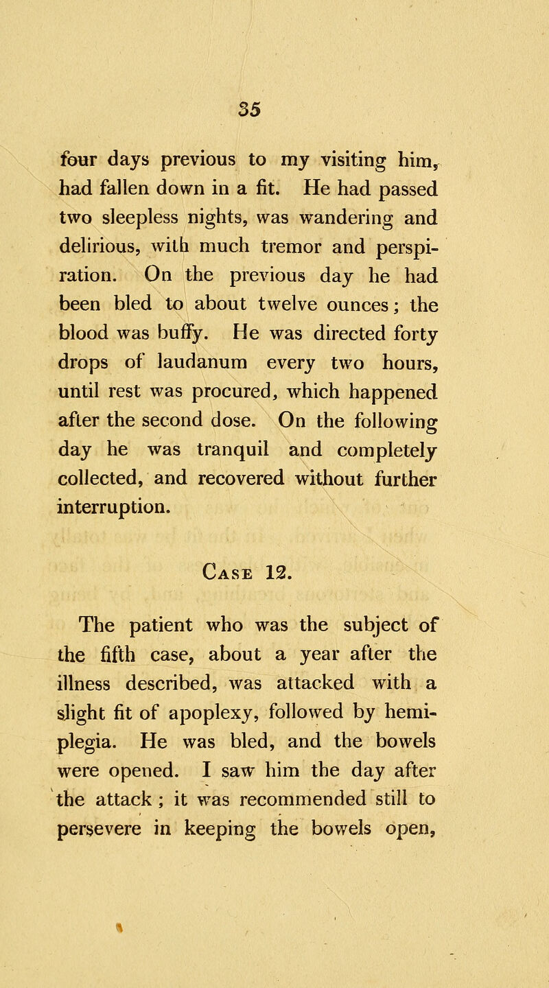 55 four days previous to my visiting him^ had fallen down in a fit. He had passed two sleepless nights, was w^andering and delirious, with much tremor and perspi- ration. On the previous day he had been bled to about twelve ounces; the blood was bufFy. He was directed forty drops of laudanum every two hours, until rest was procured, which happened after the second dose. On the following day he was tranquil and completely collected, and recovered without further interruption. Case 12. The patient who was the subject of the fifth case, about a year after the illness described, was attacked with a slight fit of apoplexy, followed by hemi- plegia. He was bled, and the bowels were opened. I saw him the day after the attack ; it was recommended still to persevere in keeping the bowels open,