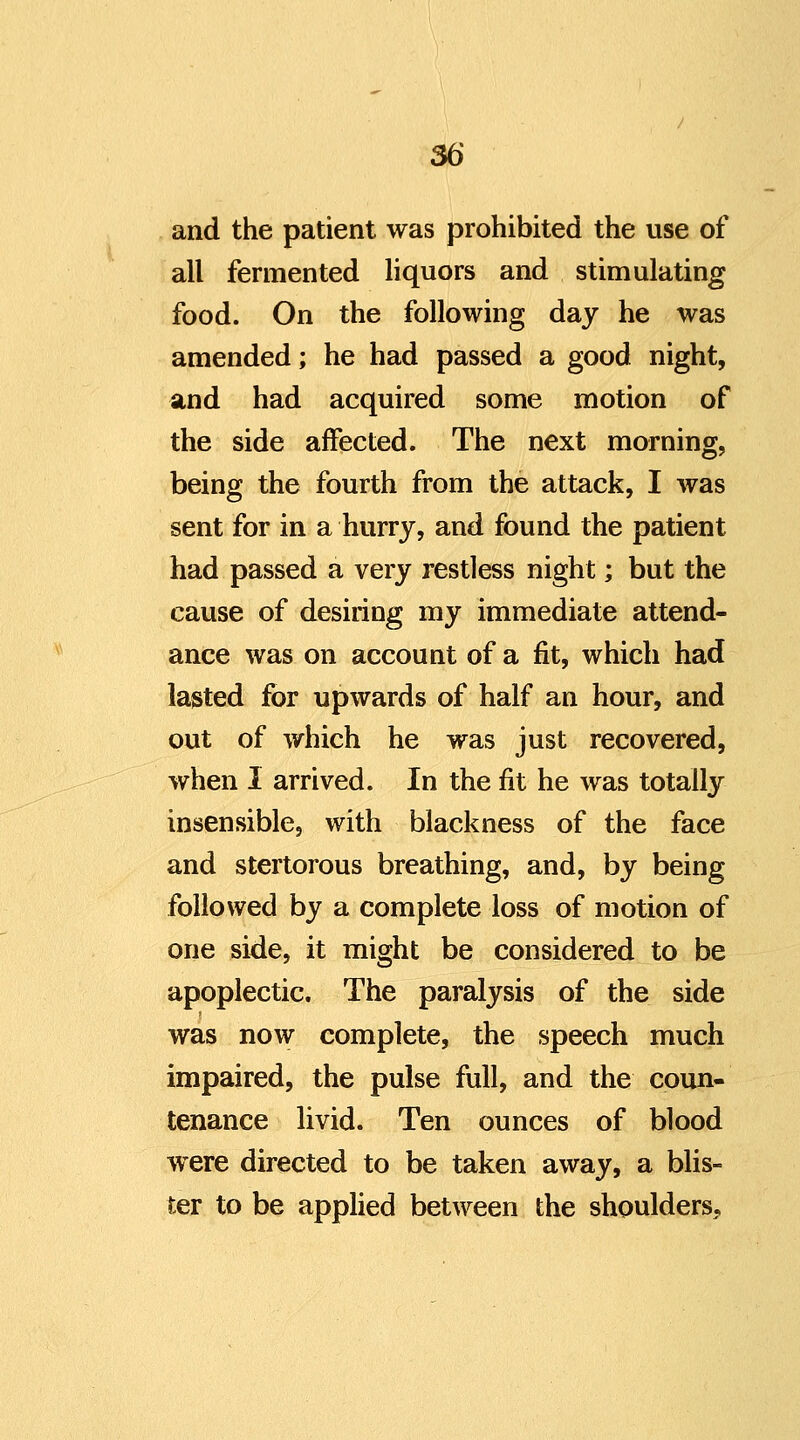 and the patient was prohibited the use of all fermented Hquors and stimulating food. On the following day he was amended; he had passed a good night, and had acquired some motion of the side affected. The next morning, being the fourth from the attack, I was sent for in a hurry, and found the patient had passed a very restless night; but the cause of desiring my immediate attend- ance was on account of a fit, which had lasted for upwards of half an hour, and out of which he was just recovered, when I arrived. In the fit he was totally insensible, with blackness of the face and stertorous breathing, and, by being followed by a complete loss of motion of one side, it might be considered to be apoplectic. The paralysis of the side was now complete, the speech much impaired, the pulse full, and the coun- tenance livid. Ten ounces of blood were directed to be taken away, a blis- ter to be applied between the shoulders.