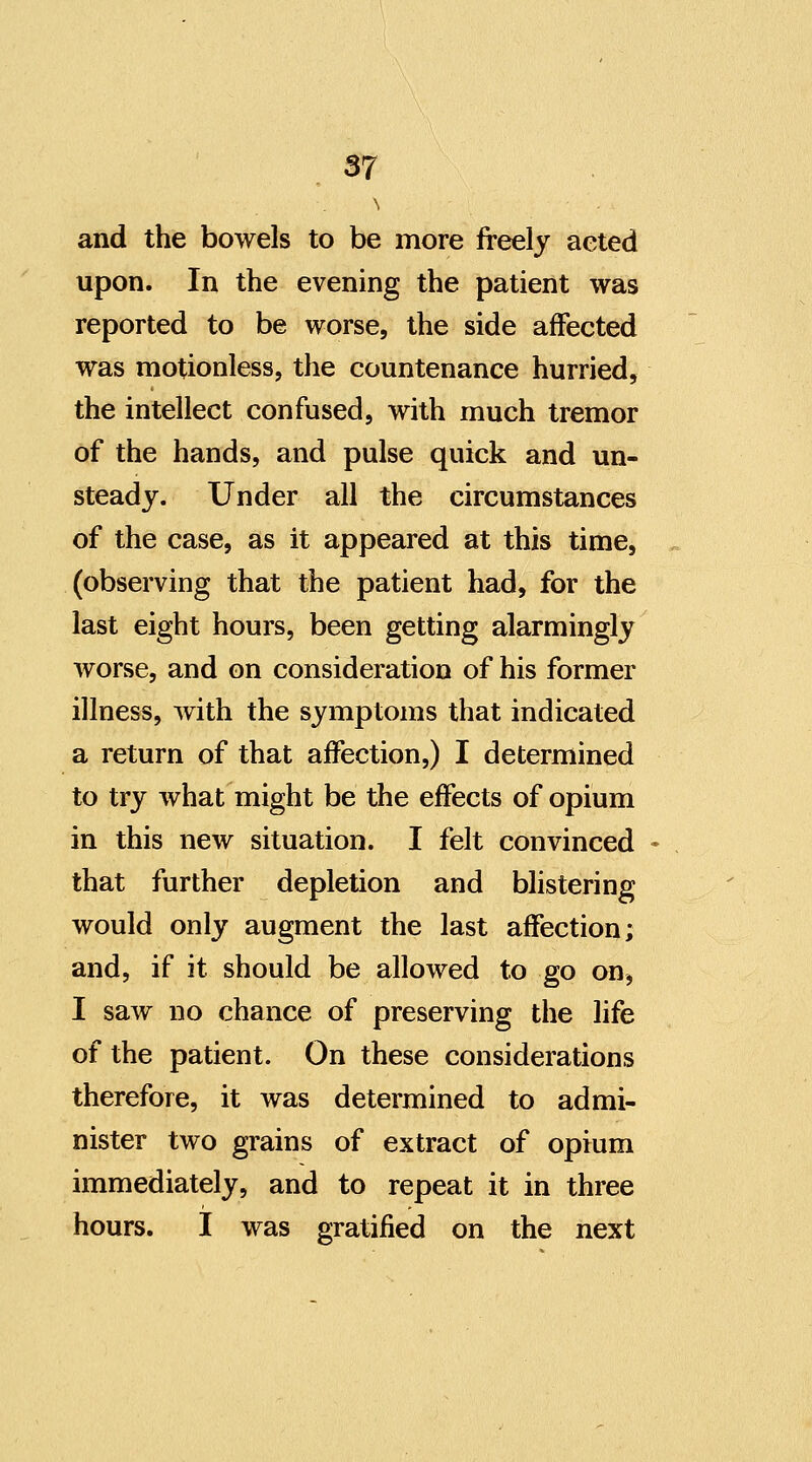 and the bowels to be more freely aeted upon. In the evening the patient was reported to be worse, the side affected was motionless, the countenance hurried, the intellect confused, with much tremor of the hands, and pulse quick and un- steady. Under all the circumstances of the case, as it appeared at this time, (observing that the patient had, for the last eight hours, been getting alarmingly Avorse, and on consideration of his former illness, with the symptoms that indicated a return of that affection,) I determined to try what might be the effects of opium in this new situation. I felt convinced ♦ that further depletion and blistering would only augment the last affection; and, if it should be allowed to go on, I saw no chance of preserving the life of the patient. On these considerations therefore, it was determined to admi- nister two grains of extract of opium immediately, and to repeat it in three hours. I was gratified on the next