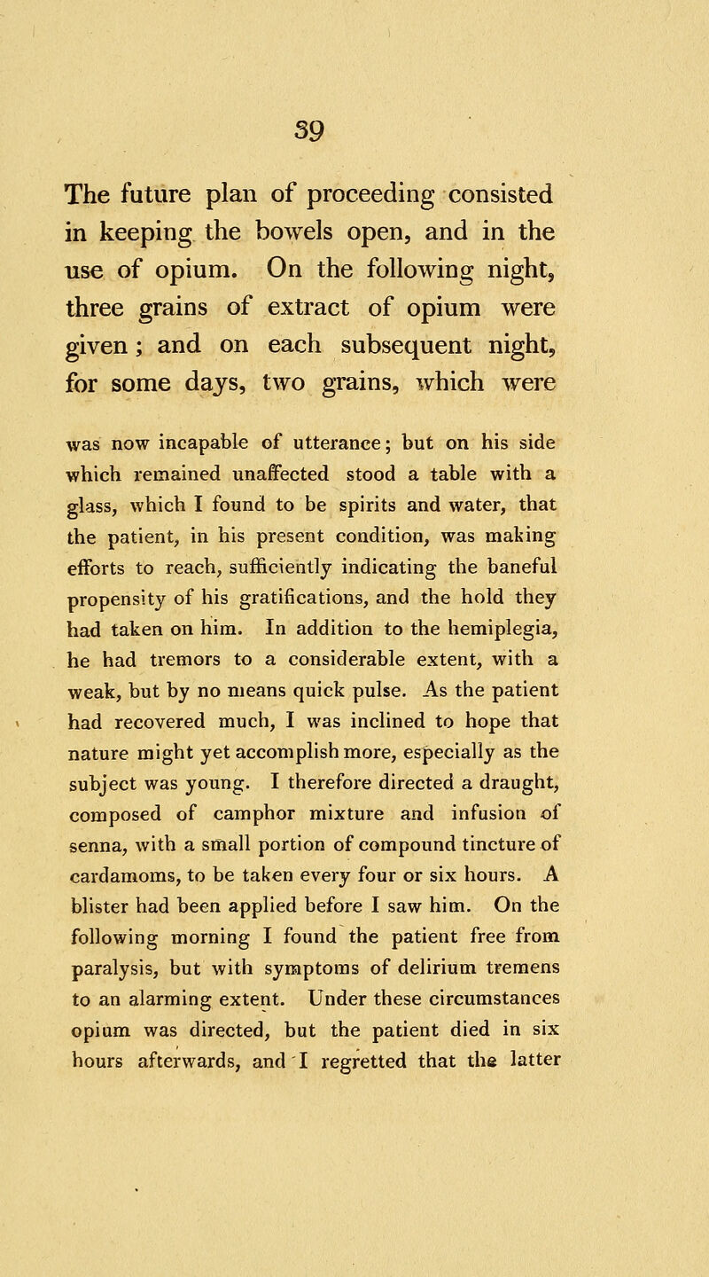 The future plan of proceeding consisted in keeping the bowels open, and in the use of opium. On the following night, three grains of extract of opium were given; and on each subsequent night, for some days, two grains, which were was now incapable of utterance; but on his side which remained unaffected stood a table with a glass, which I found to be spirits and water, that the patient, in his present condition, was maliing efforts to reach, sufficiently indicating the baneful propensity of his gratifications, and the hold they had taken on him. In addition to the hemiplegia, he had tremors to a considerable extent, with a weak, but by no means quick pulse. As the patient had recovered much, I was inclined to hope that nature might yet accomplish more, especially as the subject was young. I therefore directed a draught, composed of camphor mixture and infusion of senna, with a small portion of compound tincture of cardamoms, to be taken every four or six hours. A blister had been applied before I saw him. On the following morning I found the patient free from paralysis, but with symptoms of delirium tremens to an alarming extent. Under these circumstances opium was directed, but the patient died in six hours afterwards, and I regretted that the latter