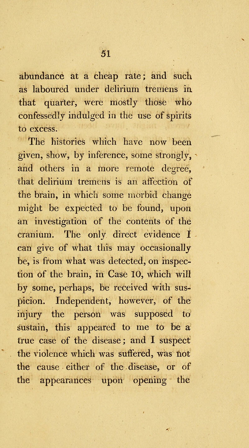 abundance at a cheap rate; and such as laboured under dehrium tremens in that quarter, were mostly those who confessedly indulged in the use of spirits to excess. The histories which have now been given, show, by inference, some strongly, and others in a more remote degree, that delirium tremens is an affection of the brain, in which some morbid change might be expected to be found, upon an investigation of the contents of the cranium. The only direct evidence I can give of what this may occasionally be, is from what was detected, on inspec- tion of the brain, in Case 10, which will by some, perhaps, be received with sus- picion. Independent, however, of the injury the person was supposed to sustain, this appeared to me to be a true case of the disease; and I suspect the violence which was suffered, was not the cause either of the.disease, or of the appearances upon opening the