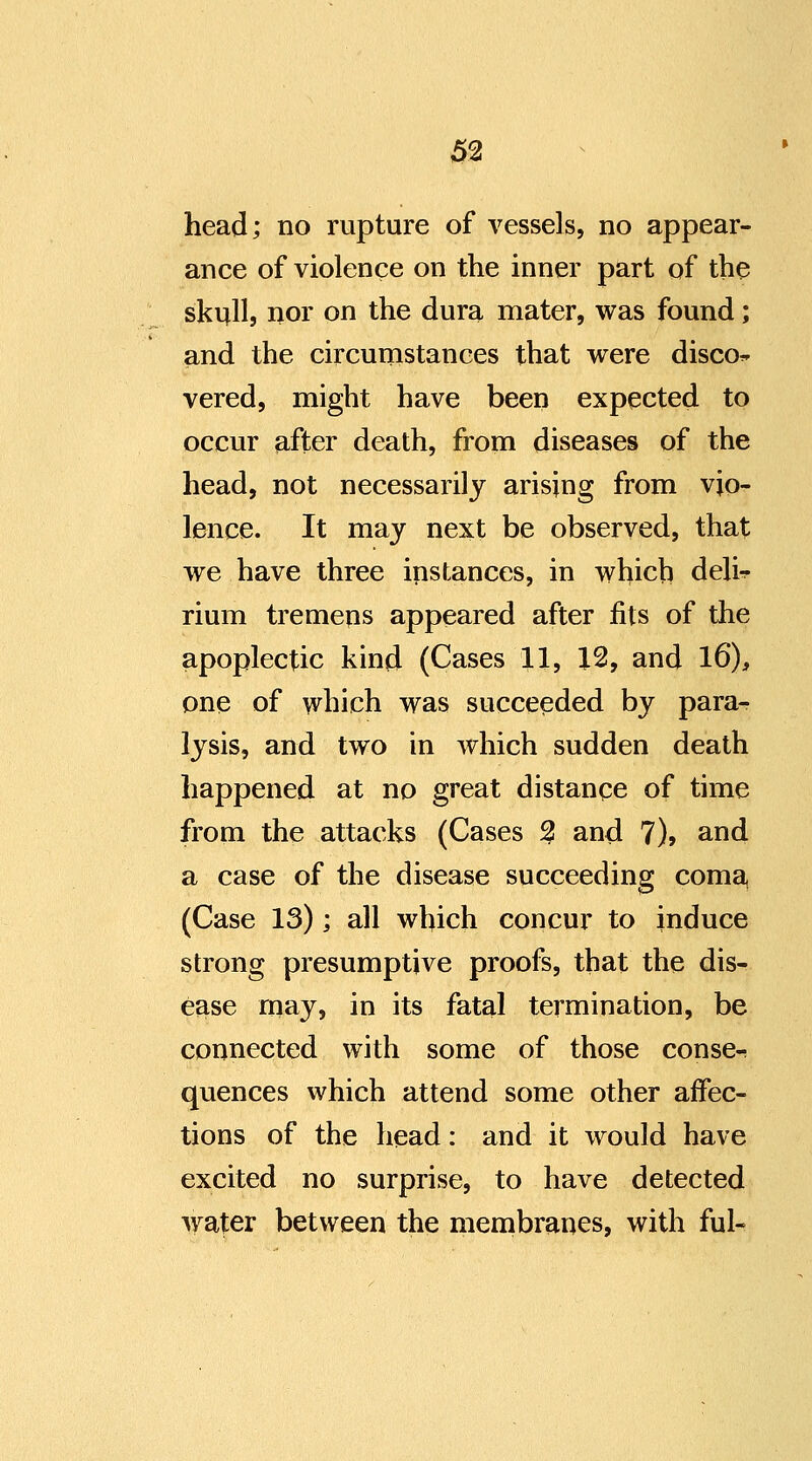 m head; no rupture of vessels, no appear- ance of violence on the inner part of the skull, nor on the dura mater, was found; and the circunistances that were disco^ vered, might have been expected to occur after death, from diseases of the head, not necessarily arising from vio- lence. It may next be observed, that we have three instances, in which deli^ rium tremens appeared after fits of the apoplectic kind (Cases 11, X2, and 16), one of which was succeeded by para- lysis, and two in which sudden death happened at no great distance of time from the attacks (Cases ^ and 7)> and a case of the disease succeeding coma, (Case 13); all which concur to induce strong presumptive proofs, that the dis- ease rnay, in its fatal termination, be connected with some of those conse- quences which attend some other affec- tions of the head: and it would have excited no surprise, to have detected water between the membranes, with ful-