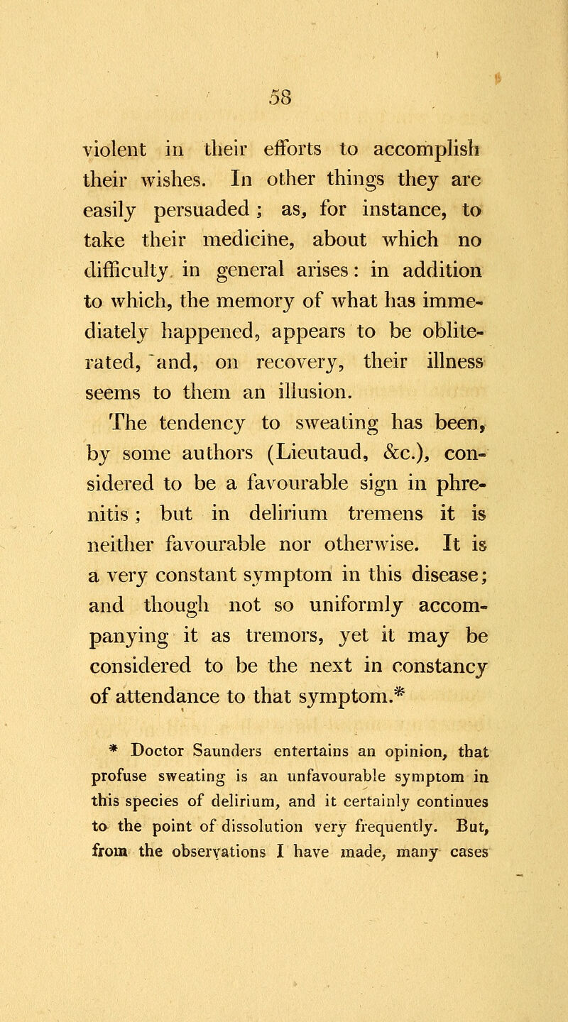 violent in their efforts to accomplish their wishes. In other things they are easily persuaded; as, for instance, to take their medicitie, about which no difficulty in general arises: in addition to which, the memory of what has imme- diately happened, appears to be oblite- rated, and, on recovery, their illness seems to them an illusion. The tendency to sweating has been, by some authors (Lieutaud, &c.), con- sidered to be a favourable sign in phre- nitis; but in delirium tremens it is neither favourable nor otherwise. It is a very constant symptom in this disease; and though not so uniformly accom- panying it as tremors, yet it may be considered to be the next in constancy of attendance to that symptom.* * Doctor Saunders entertains an opinion, that profuse sweating is an unfavourable symptom in this species of delirium, and it certainly continues ta the point of dissolution very frequently. But, from the observations I have made, many cases