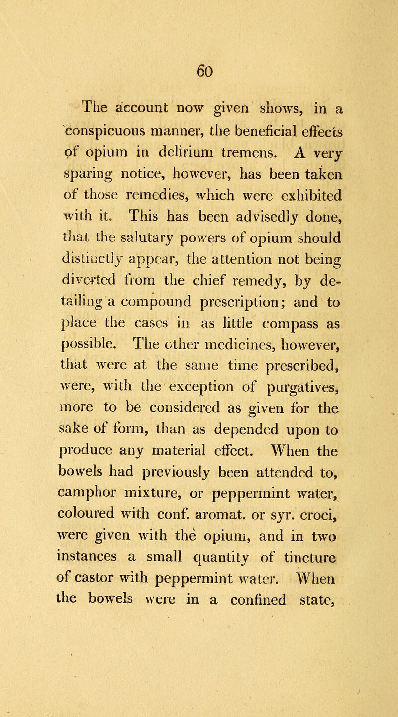 The account now given shows, in a conspicuous manner, the beneficial effects of opium in delirium tremens. A very sparing notice, however, has been taken of those remedies, which were exhibited with it. This has been advisedly done, that the salutary powers of opium should distinctly appear, the attention not being diverted fiom the chief remedy, by de- tailing a compound prescription; and to place the cases in as little compass as possible. The other medicines, however, that were at the same time prescribed, were, with the exception of purgatives, more to be considered as given for the sake of form, than as depended upon to produce any material effect. When the bowels had previously been attended to, camphor mixture, or peppermint water, coloured with conf. aromat. or syr. croci, were given with the opium, and in two instances a small quantity of tincture of castor with peppermint water. When the bowels were in a confined state,