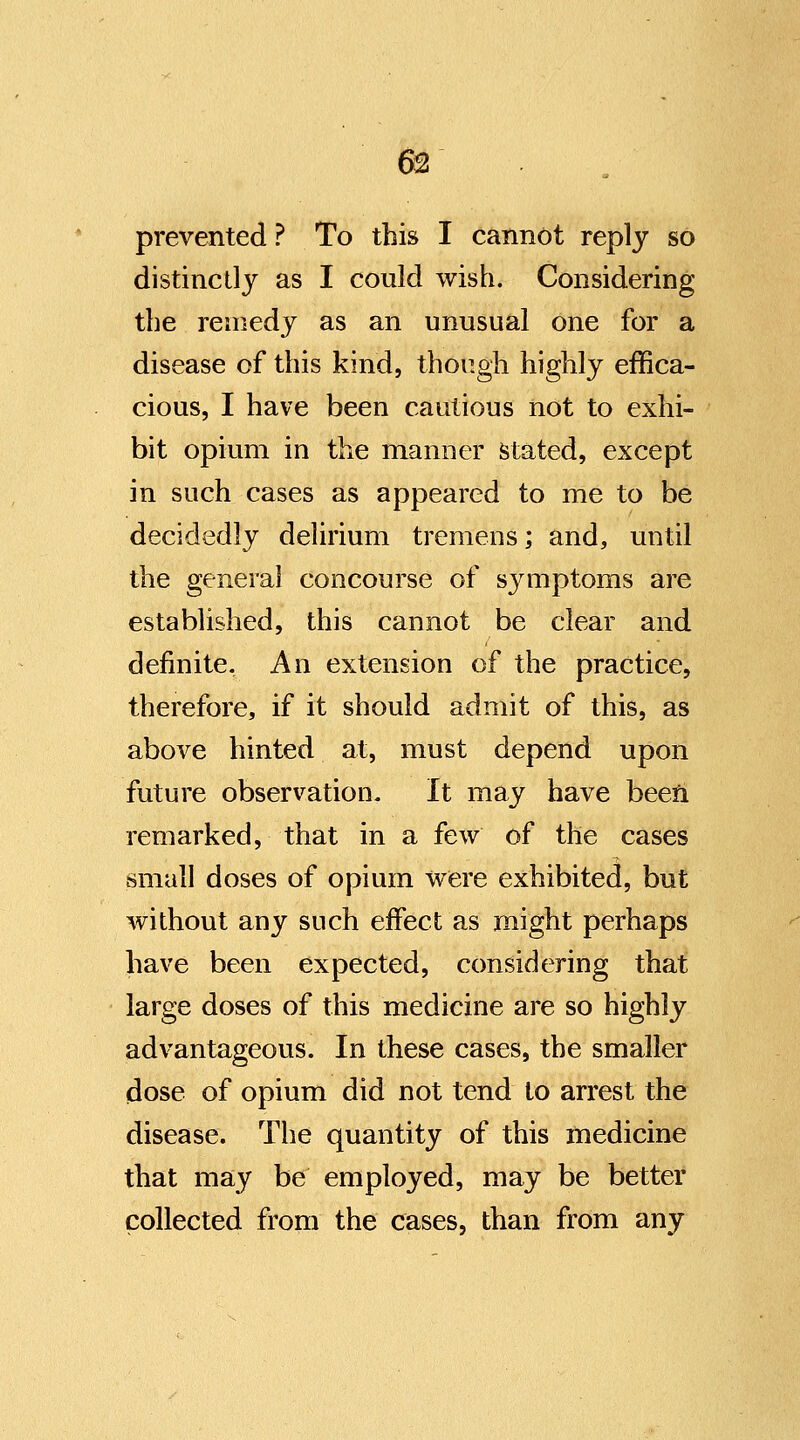 prevented ? To this I cannot reply so distinctly as I could wish. Considering the remedy as an unusual one for a disease of this kind, though highly effica- cious, I have been cautious not to exhi- bit opium in the manner stated, except in such cases as appeared to me to be decidedly delirium tremens; and, until the general concourse of s3aTiptoms are established, this cannot be clear and definite. An extension of the practice, therefore, if it should admit of this, as above hinted at, must depend upon future observation. It may have been remarked, that in a few of the cases small doses of opium were exhibited, but without any such effect as might perhaps have been expected, considering that large doses of this medicine are so highly advantageous. In these cases, the smaller dose of opium did not tend to arrest the disease. The quantity of this medicine that may be employed, may be better collected from the cases, than from any