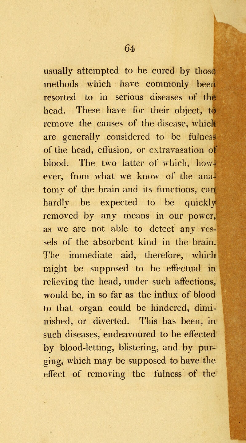 usually attempted to be cured by thos0 methods which have commonly been resorted to in serious diseases of the head. These have for their object, td remove the causes of the disease, which are generally considered to be fulness of the head, effusion, or extravasation of blood. The two latter of which, how- ever, from what we know of the ana- tomy of the brain and its functions, carl hardly be expected to be quickly removed by any means in our power, as we are not able to detect any ves- sels of the absorbent kind in the brain. The immediate aid, therefore, which might be supposed to be effectual in relieving the head, under such affections, would be, in so far as the influx of blood to that organ could be hindered, dimi- nished, or diverted. This has been, in such diseases, endeavoured to be effected by blood-letting, blistering, and by pur- ging, which may be supposed to have the effect of removing the fulness of the