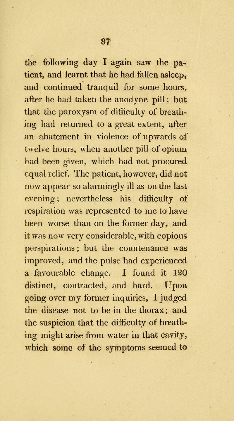 the following day I again saw the pa- tient, and learnt that he had fallen asleep, and continued tranquil for some hours, after he had taken the anodyne pill; but that the paroxysm of difficulty of breath- ing had returned to a great extent, after an abatement in violence of upwards of twelve hours, when another pill of opium had been given, which had not procured equal relief The patient, however, did not now appear so alarmingly ill as on the last evening; nevertheless his difficulty of respiration was represented to me to have been worse than on the former day, and it was now very considerable, with copious perspirations; but the countenance was improved, and the pulse liad experienced a favourable change. I found it 120 distinct, contracted, and hard. Upon going over my former inquiries, I judged the disease not to be in the thorax; and the suspicion that the difficulty of breath- ing might arise from water in that cavity, which some of the symptoms seemed to