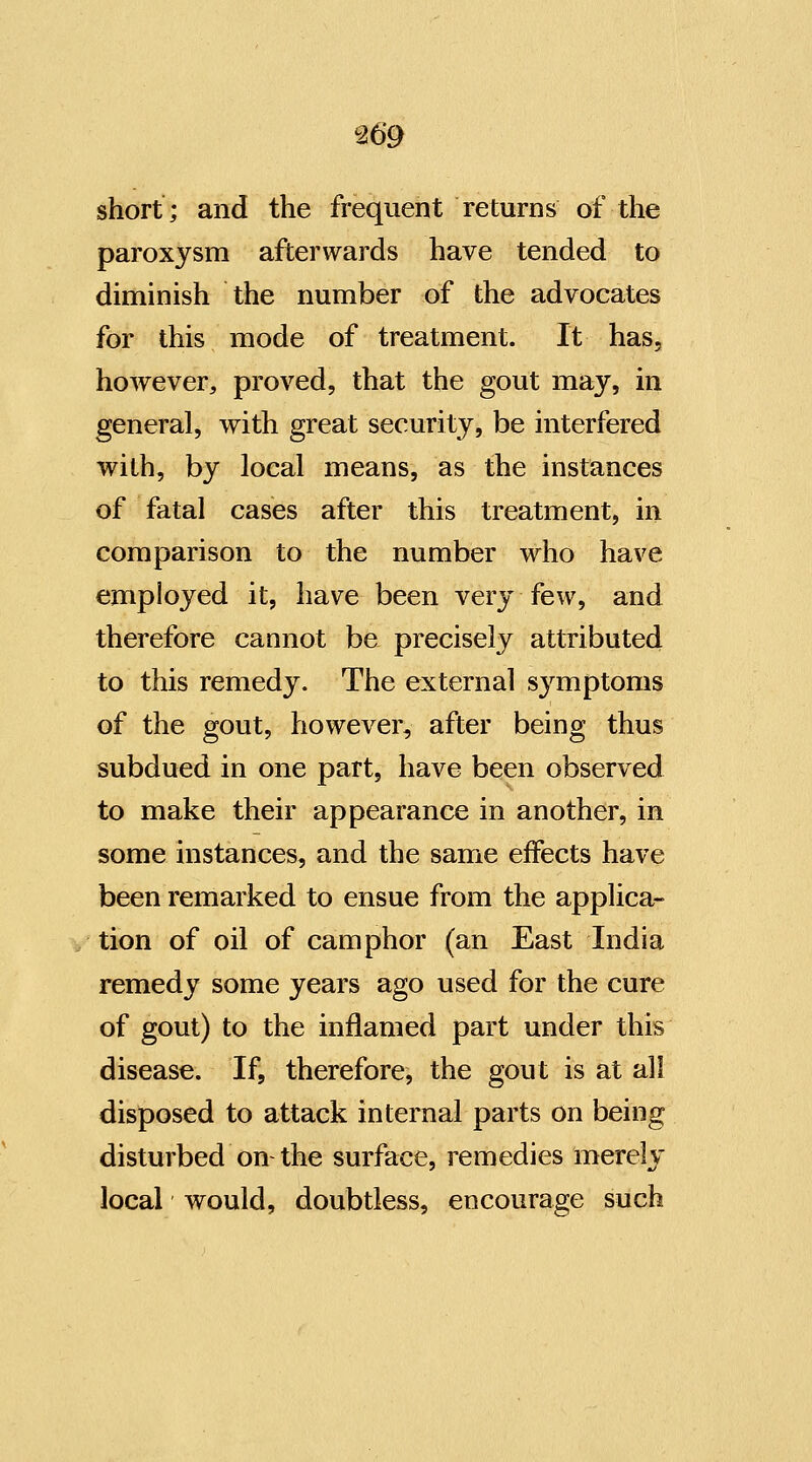 short; and the frequent returns of the paroxysm afterwards have tended to diminish the number of the advocates for this mode of treatment. It has, however, proved, that the gout may, in general, with great security, be interfered with, by local means, as the instances of fatal cases after this treatment, in comparison to the number who have employed it, have been very few, and therefore cannot be precisely attxibuted to this remedy. The external sj^mptoms of the gout, however, after being thus subdued in one part, have been observed to make their appearance in another, in some instances, and the same effects have been remarked to ensue from the applica- tion of oil of camphor (an East India remedy some years ago used for the cure of gout) to the inflamed part under this disease. If, therefore, the gout is at all disposed to attack internal parts on being disturbed on-the surface, remedies merely local would, doubtless, encourage such