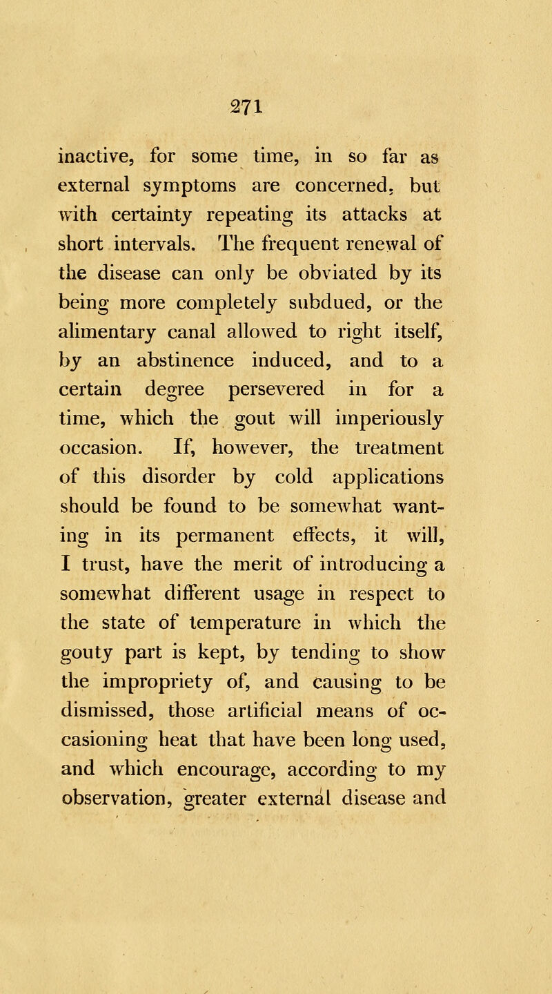 inactive, for some time, in so far as external symptoms are concerned, but with certainty repeating its attacks at short intervals. The frequent renewal of the disease can only be obviated by its being more completely subdued, or the alimentary canal allowed to right itself, by an abstinence induced, and to a certain degree persevered in for a time, which the gout will imperiously occasion. If, however, the treatment of this disorder by cold applications should be found to be somewhat want- ing in its permanent effects, it will, I trust, have the merit of introducing a somewhat diff'erent usage in respect to the state of temperature in which the gouty part is kept, by tending to show the impropriety of, and causing to be dismissed, those artificial means of oc- casioning heat that have been long used, and which encourage, according to my observation, greater external disease and