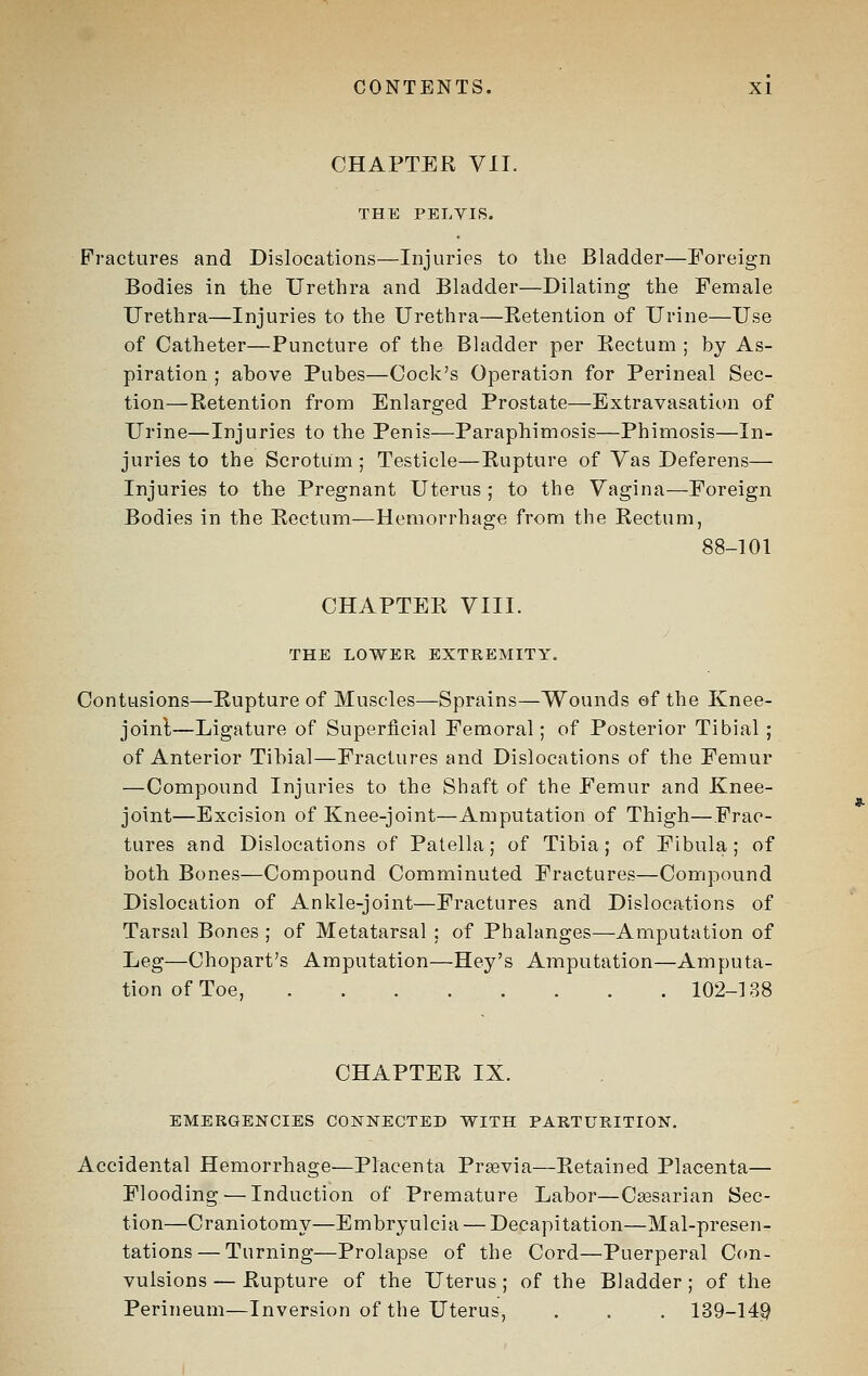 CHAPTER VII. THE PELVIS. Fractures and Dislocations—Injuries to the Bladder—Foreign Bodies in the Urethra and Bladder—Dilating the Female Urethra—Injuries to the Urethra—Retention of Urine—Use of Catheter—Puncture of the Bladder per Rectum ; by As- piration ; above Pubes—Cock's Operation for Perineal Sec- tion—Retention from Enlarged Prostate—Extravasation of Urine—Injuries to the Penis—Paraphimosis—Phimosis—In- juries to the Scrotum ; Testicle—Rupture of Yas Deferens— Injuries to the Pregnant Uterus ; to the Vagina—Foreign Bodies in the Kectum—Hemorrhage from the Rectum, 88-101 CHAPTER VIII. THE LOWER EXTREMITY, Contusions—Eupture of Muscles—Sprains—Wounds of the Knee- joinl—Ligature of Superficial Femoral; of Posterior Tibial; of Anterior Tibial—Fractures and Dislocations of the Femur —Compound Injuries to the Shaft of the Femur and Knee- joint—Excision of Knee-joint—Amputation of Thigh—Frac- tures and Dislocations of Patella; of Tibia; of Fibula; of both Bones—Compound Comminuted Fractures—Compound Dislocation of Ankle-joint—Fractures and Dislocations of Tarsal Bones ; of Metatarsal ; of Phalanges—Amputation of Leg—Chopart's Amputation—Hey's Amputation—Amputa- tion of Toe, 102-188 CHAPTER IX. EMERGENCIES COKNECTED WITH PARTURITION, Accidental Hemorrhage—Placenta Praevia—Retained Placenta— Flooding — Induction of Premature Labor—Caesarian Sec- tion—Craniotomy—Embryulcia — Decapitation—Mal-presen- tations — Turning—Prolapse of the Cord—Puerperal Con- vulsions — Rupture of the Uterus ; of the Bladder ; of the Perineum—Inversion of the Uterus, , . . 139-14^