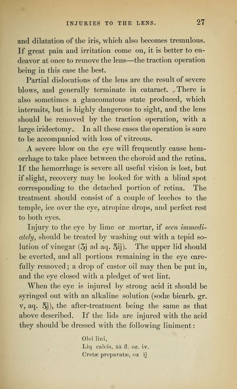 and dilatation of the iris, which also becomes tremulous. If great pain and irritation come on, it is better to en- deavor at once to remove the lens—the traction operation being in this case the best. Partial dislocations of the lens are the result of severe blows, and generally terminate in cataract. There is also sometimes a glaucomatous state produced, which intermits, but is highly dangerous to sight, and the lens should be removed by the traction operation, with a large iridectomy.. In all these cases the operation is sure to be accompanied with loss of vitreous. A severe blow on the eye will frequently cause hem- orrhage to take place between the choroid and the retina. If the hemorrhage is severe all useful vision is lost, but if slight, recovery may be looked for with a blind spot corresponding to the detached portion of retina. The treatment should consist of a couple of leeches to the temple, ice over the eye, atropine drops, and perfect rest to both eyes. Injury to the eye by lime or mortar, if seen immedi- ately, should be treated by washing out with a tepid so- lution of vinegar (5j ad aq. .^ij). The upper lid should be everted, and all portions remaining in the eye care- fully removed; a drop of castor oil may then be put in, and the eye closed with a pledget of wet lint. When the eye is injured by strong acid it should be syringed out with an alkaline solution (sodse bicarb, gr. V, aq. 5j), the after-treatment being the same as that above described. If the lids are injured with the acid they should be dressed with the following liniment: Olei lini, Liq calcis, aa fl. oz. iv. Cretse preparatae, oz ij