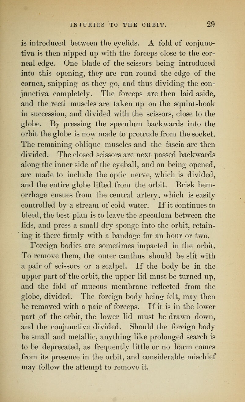 is introduced between the eyelids. A fold of conjunc- tiva is then nipped up with the forceps close to the cor- neal edge. One blade of the scissors being introduced into this opening, they are run round the edge of the cornea, snipping as they go, and thus dividing the con- junctiva completely. The forceps are then laid aside, and the recti muscles are taken up on the squint-hook in succession, and divided with the scissors, close to the globe. By pressing the speculum backwards into the orbit the globe is now made to protrude from the socket. The remaining oblique muscles and the fascia are then divided. The closed scissors are next passed backwards along the inner side of the eyeball, and on being opened, are made to include the optic nerve, which is divided, and the entire globe lifted from the orbit. Brisk hem- orrhage ensues from the central artery, which is easily controlled by a stream of cold water. If it continues to bleed, the best plan is to leave the speculum between the lids, and press a small dry sponge into the orbit, retain- ing it there firmly with a bandage for an hour or two. Foreign bodies are sometimes impacted in the orbit. To remove them, the outer canthus should be slit with a pair of scissors or a scalpel. If the body be in the upper part of the orbit, the upper lid must be turned up, and the fold of mucous membrane reflected from the globe, divided. The foreign body being felt, may then be removed with a pair of forceps. If it is in the lower part .of the orbit, the lower lid must be drawn down, and the conjunctiva divided. Should the foreign body be small and metallic, anything like prolonged search is to be deprecated, as frequently little or no harm comes from its presence in the orbit, and considerable mischief may follow the attempt to remove it.