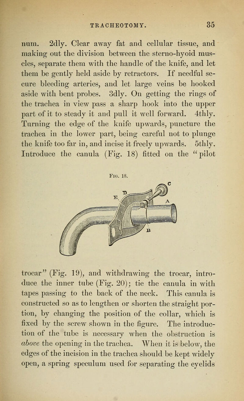 num. 2clly. Clear away fat and cellular tissue, and making out the division between the sterno-hyoid mus- cles, separate them with the handle of the knife, and let them be gently held aside by retractors. If needful se- cure bleeding arteries, and let large veins be hooked aside with bent probes. 3dly. On getting the rings of the trachea in view pass a sharp hook into the upper part of it to steady it and pull it well forward. 4thly. Turning the edge of the knife upwards, puncture the trachea in the lower part, being careful not to plunge the knife too far in, and incise it freely upwards. Sthly. Introduce the canula (Fig. 18) fitted on the  pilot Fig. 18. trocar'' (Fig. 19), and withdrawing the trocar, intro- duce the inner tube (Fig. 20); tie the canula in with tapes passing to the back of the neck. This canula is constructed so as to lengthen or shorten the straight por- tion, by changing the position of the collar, which is fixed by the screw shown in the figure. The introduc- tion of the tube is necessary when the obstruction is above the opening in the trachea. When it is below, the edges of the incision in the trachea should be kept widely open, a spring speculum used for separating the eyelids